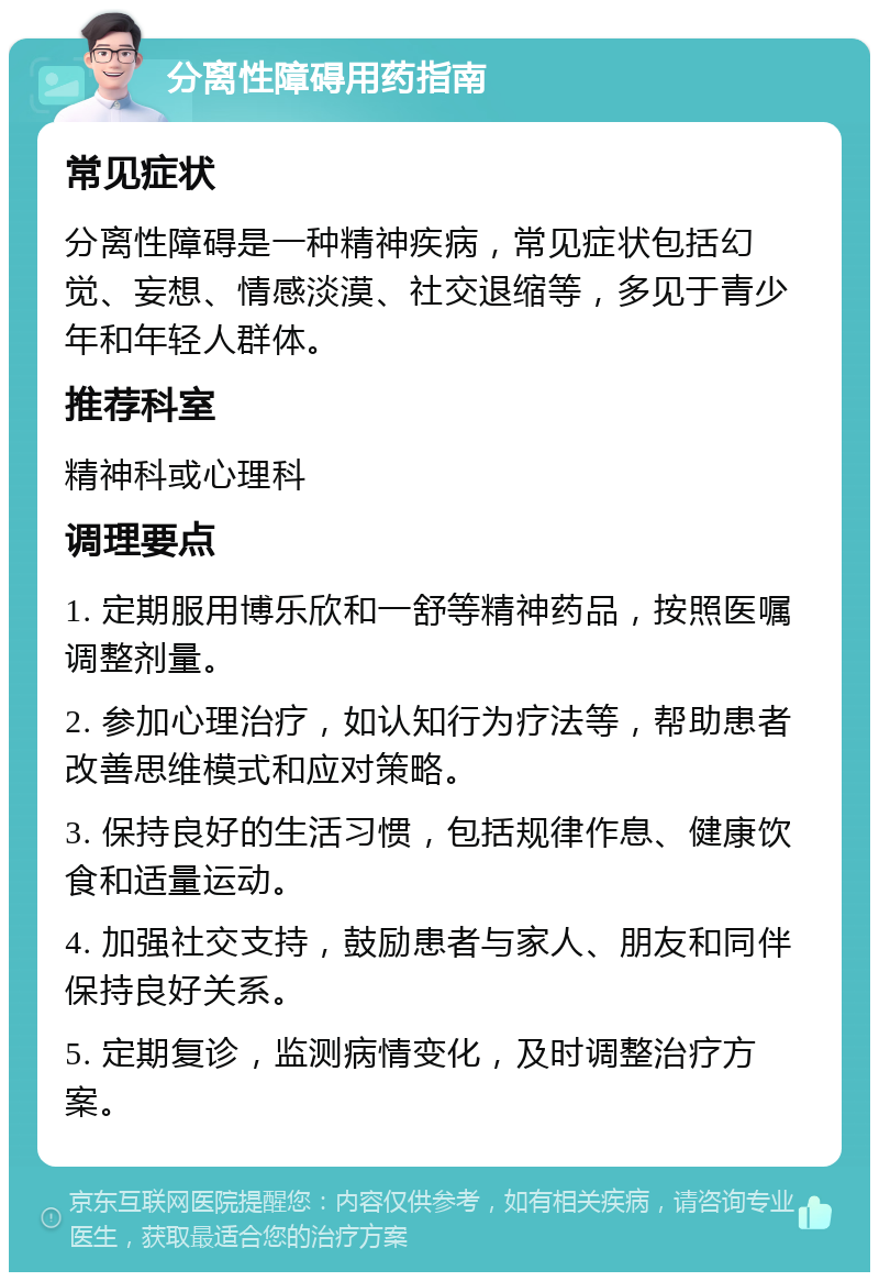 分离性障碍用药指南 常见症状 分离性障碍是一种精神疾病，常见症状包括幻觉、妄想、情感淡漠、社交退缩等，多见于青少年和年轻人群体。 推荐科室 精神科或心理科 调理要点 1. 定期服用博乐欣和一舒等精神药品，按照医嘱调整剂量。 2. 参加心理治疗，如认知行为疗法等，帮助患者改善思维模式和应对策略。 3. 保持良好的生活习惯，包括规律作息、健康饮食和适量运动。 4. 加强社交支持，鼓励患者与家人、朋友和同伴保持良好关系。 5. 定期复诊，监测病情变化，及时调整治疗方案。