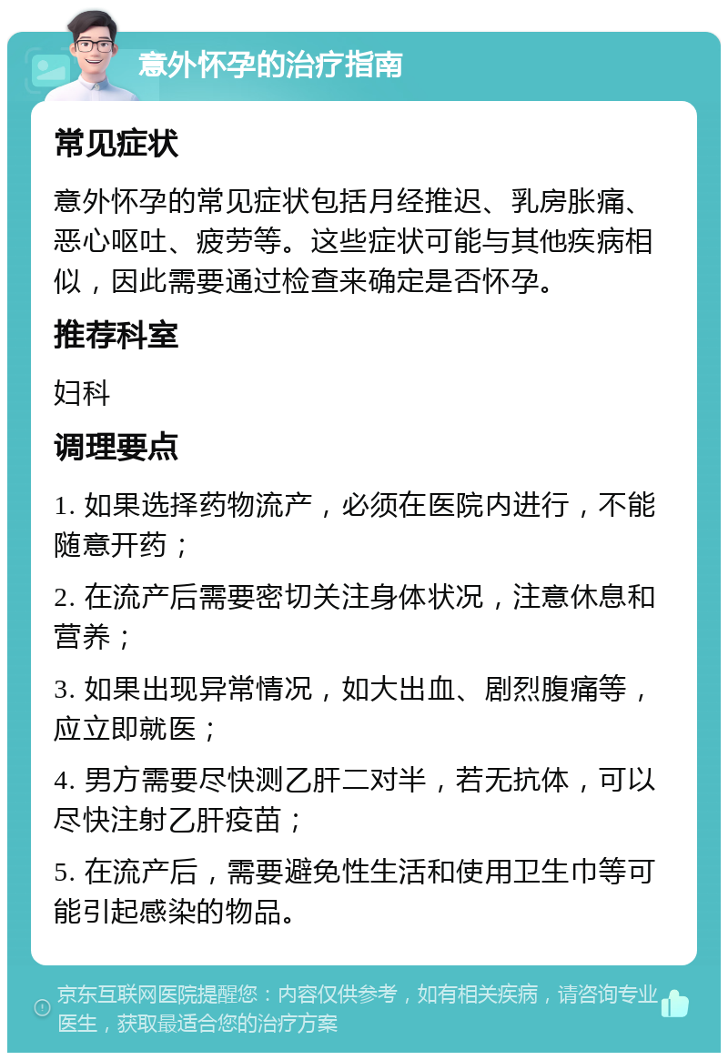 意外怀孕的治疗指南 常见症状 意外怀孕的常见症状包括月经推迟、乳房胀痛、恶心呕吐、疲劳等。这些症状可能与其他疾病相似，因此需要通过检查来确定是否怀孕。 推荐科室 妇科 调理要点 1. 如果选择药物流产，必须在医院内进行，不能随意开药； 2. 在流产后需要密切关注身体状况，注意休息和营养； 3. 如果出现异常情况，如大出血、剧烈腹痛等，应立即就医； 4. 男方需要尽快测乙肝二对半，若无抗体，可以尽快注射乙肝疫苗； 5. 在流产后，需要避免性生活和使用卫生巾等可能引起感染的物品。