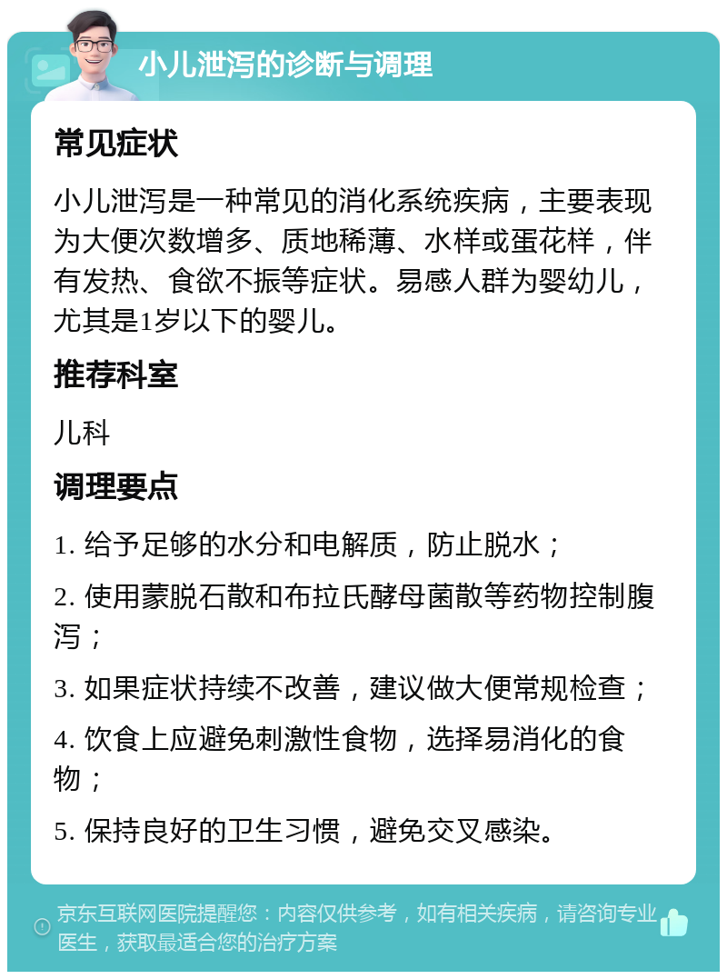 小儿泄泻的诊断与调理 常见症状 小儿泄泻是一种常见的消化系统疾病，主要表现为大便次数增多、质地稀薄、水样或蛋花样，伴有发热、食欲不振等症状。易感人群为婴幼儿，尤其是1岁以下的婴儿。 推荐科室 儿科 调理要点 1. 给予足够的水分和电解质，防止脱水； 2. 使用蒙脱石散和布拉氏酵母菌散等药物控制腹泻； 3. 如果症状持续不改善，建议做大便常规检查； 4. 饮食上应避免刺激性食物，选择易消化的食物； 5. 保持良好的卫生习惯，避免交叉感染。