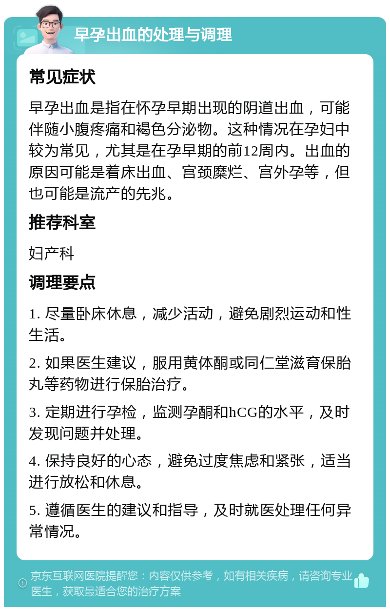 早孕出血的处理与调理 常见症状 早孕出血是指在怀孕早期出现的阴道出血，可能伴随小腹疼痛和褐色分泌物。这种情况在孕妇中较为常见，尤其是在孕早期的前12周内。出血的原因可能是着床出血、宫颈糜烂、宫外孕等，但也可能是流产的先兆。 推荐科室 妇产科 调理要点 1. 尽量卧床休息，减少活动，避免剧烈运动和性生活。 2. 如果医生建议，服用黄体酮或同仁堂滋育保胎丸等药物进行保胎治疗。 3. 定期进行孕检，监测孕酮和hCG的水平，及时发现问题并处理。 4. 保持良好的心态，避免过度焦虑和紧张，适当进行放松和休息。 5. 遵循医生的建议和指导，及时就医处理任何异常情况。