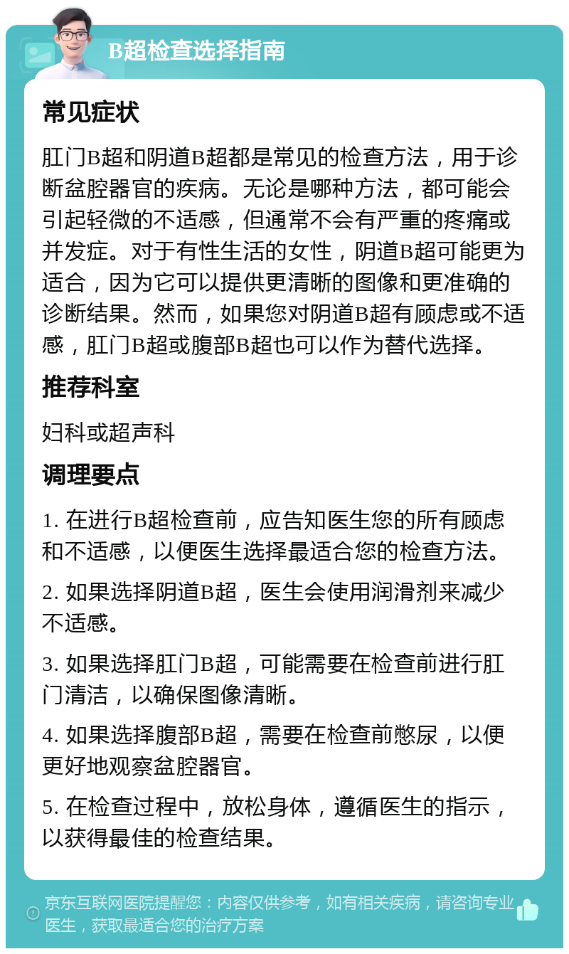 B超检查选择指南 常见症状 肛门B超和阴道B超都是常见的检查方法，用于诊断盆腔器官的疾病。无论是哪种方法，都可能会引起轻微的不适感，但通常不会有严重的疼痛或并发症。对于有性生活的女性，阴道B超可能更为适合，因为它可以提供更清晰的图像和更准确的诊断结果。然而，如果您对阴道B超有顾虑或不适感，肛门B超或腹部B超也可以作为替代选择。 推荐科室 妇科或超声科 调理要点 1. 在进行B超检查前，应告知医生您的所有顾虑和不适感，以便医生选择最适合您的检查方法。 2. 如果选择阴道B超，医生会使用润滑剂来减少不适感。 3. 如果选择肛门B超，可能需要在检查前进行肛门清洁，以确保图像清晰。 4. 如果选择腹部B超，需要在检查前憋尿，以便更好地观察盆腔器官。 5. 在检查过程中，放松身体，遵循医生的指示，以获得最佳的检查结果。