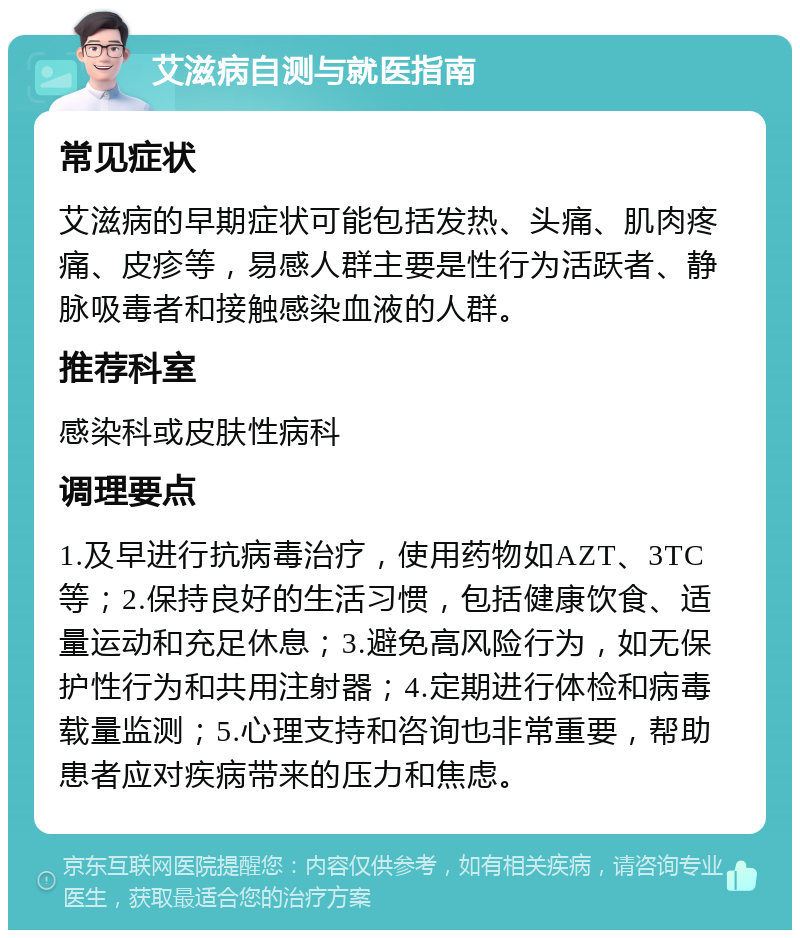 艾滋病自测与就医指南 常见症状 艾滋病的早期症状可能包括发热、头痛、肌肉疼痛、皮疹等，易感人群主要是性行为活跃者、静脉吸毒者和接触感染血液的人群。 推荐科室 感染科或皮肤性病科 调理要点 1.及早进行抗病毒治疗，使用药物如AZT、3TC等；2.保持良好的生活习惯，包括健康饮食、适量运动和充足休息；3.避免高风险行为，如无保护性行为和共用注射器；4.定期进行体检和病毒载量监测；5.心理支持和咨询也非常重要，帮助患者应对疾病带来的压力和焦虑。