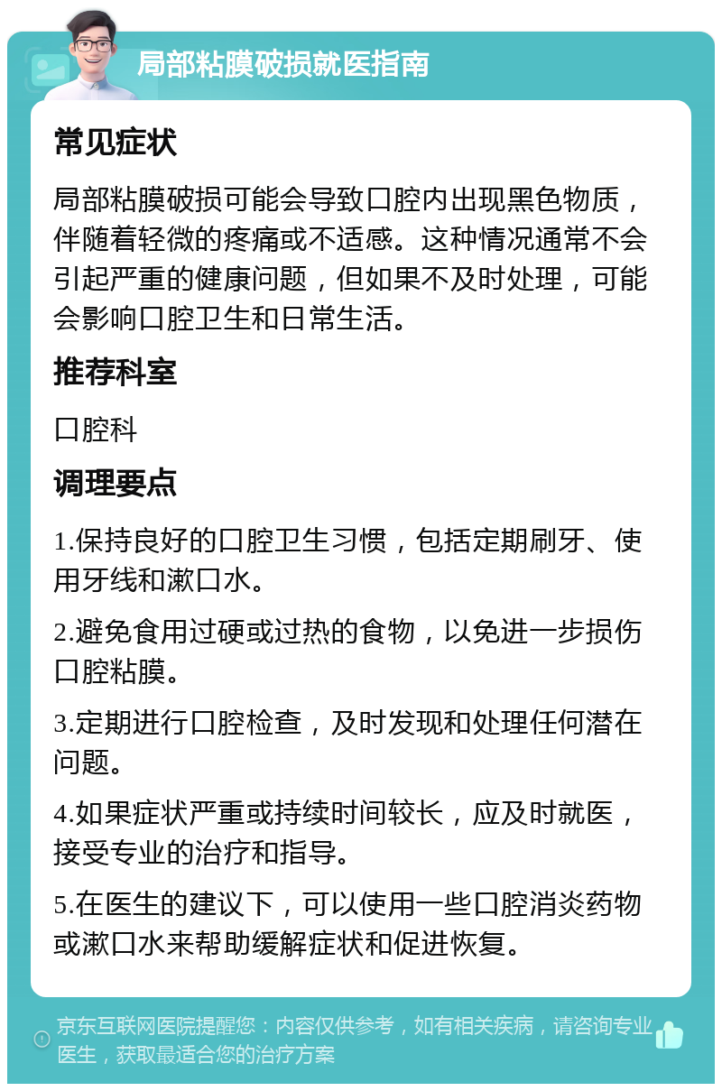 局部粘膜破损就医指南 常见症状 局部粘膜破损可能会导致口腔内出现黑色物质，伴随着轻微的疼痛或不适感。这种情况通常不会引起严重的健康问题，但如果不及时处理，可能会影响口腔卫生和日常生活。 推荐科室 口腔科 调理要点 1.保持良好的口腔卫生习惯，包括定期刷牙、使用牙线和漱口水。 2.避免食用过硬或过热的食物，以免进一步损伤口腔粘膜。 3.定期进行口腔检查，及时发现和处理任何潜在问题。 4.如果症状严重或持续时间较长，应及时就医，接受专业的治疗和指导。 5.在医生的建议下，可以使用一些口腔消炎药物或漱口水来帮助缓解症状和促进恢复。