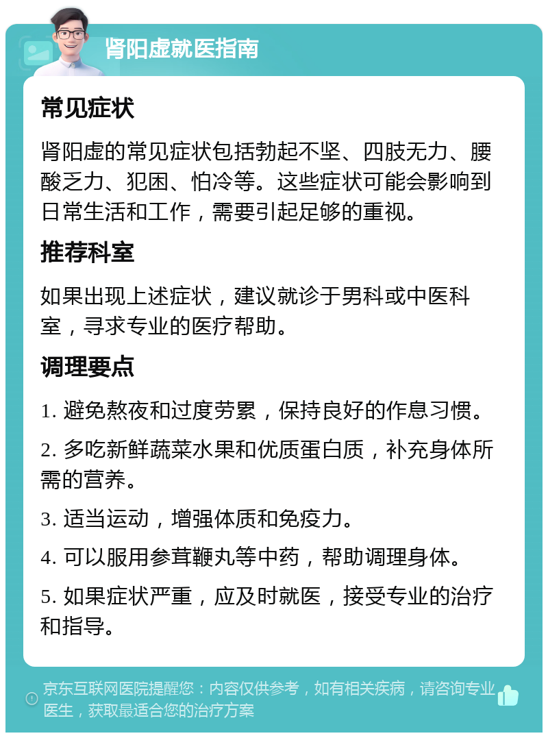 肾阳虚就医指南 常见症状 肾阳虚的常见症状包括勃起不坚、四肢无力、腰酸乏力、犯困、怕冷等。这些症状可能会影响到日常生活和工作，需要引起足够的重视。 推荐科室 如果出现上述症状，建议就诊于男科或中医科室，寻求专业的医疗帮助。 调理要点 1. 避免熬夜和过度劳累，保持良好的作息习惯。 2. 多吃新鲜蔬菜水果和优质蛋白质，补充身体所需的营养。 3. 适当运动，增强体质和免疫力。 4. 可以服用参茸鞭丸等中药，帮助调理身体。 5. 如果症状严重，应及时就医，接受专业的治疗和指导。