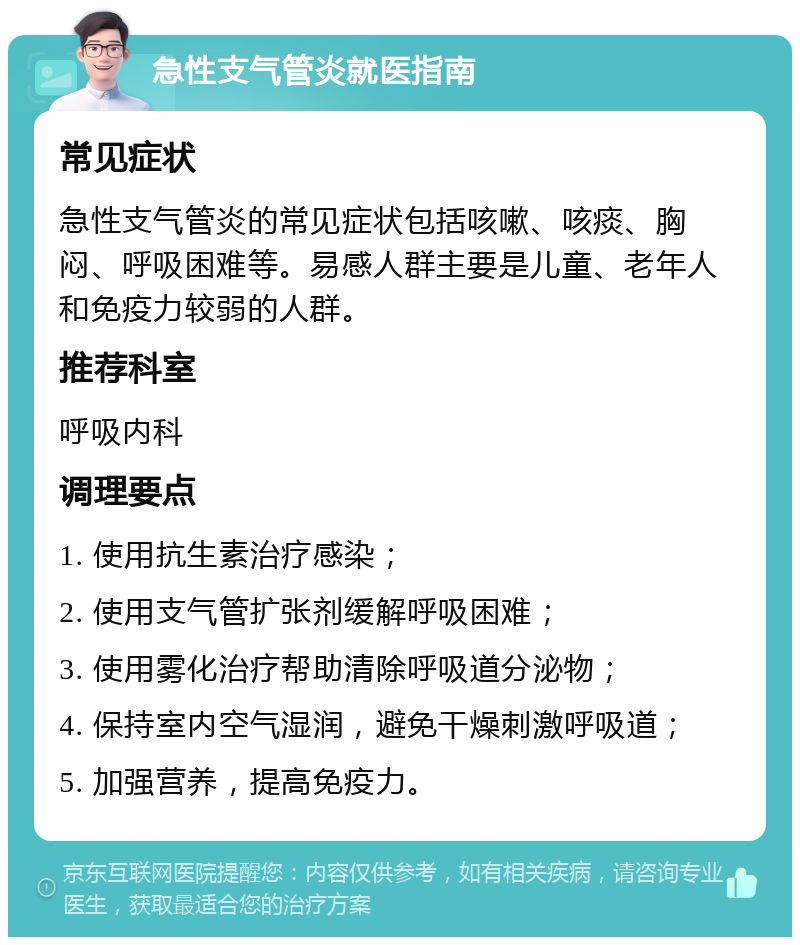 急性支气管炎就医指南 常见症状 急性支气管炎的常见症状包括咳嗽、咳痰、胸闷、呼吸困难等。易感人群主要是儿童、老年人和免疫力较弱的人群。 推荐科室 呼吸内科 调理要点 1. 使用抗生素治疗感染； 2. 使用支气管扩张剂缓解呼吸困难； 3. 使用雾化治疗帮助清除呼吸道分泌物； 4. 保持室内空气湿润，避免干燥刺激呼吸道； 5. 加强营养，提高免疫力。