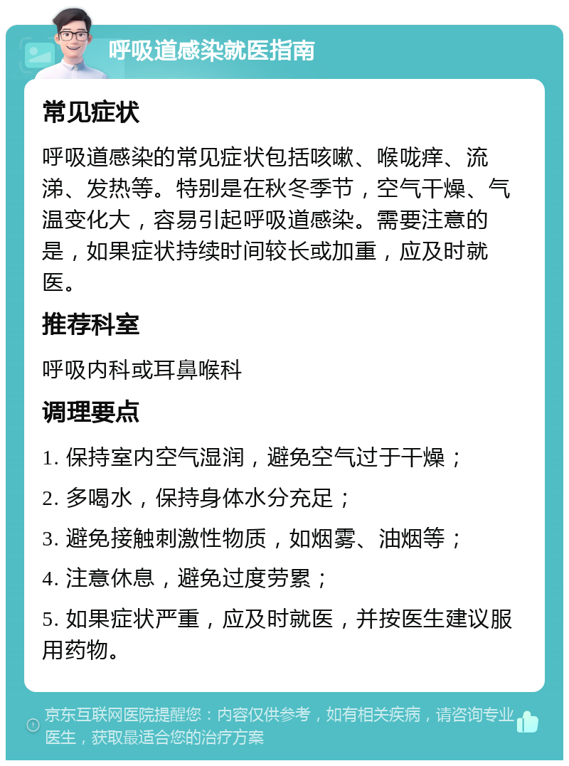 呼吸道感染就医指南 常见症状 呼吸道感染的常见症状包括咳嗽、喉咙痒、流涕、发热等。特别是在秋冬季节，空气干燥、气温变化大，容易引起呼吸道感染。需要注意的是，如果症状持续时间较长或加重，应及时就医。 推荐科室 呼吸内科或耳鼻喉科 调理要点 1. 保持室内空气湿润，避免空气过于干燥； 2. 多喝水，保持身体水分充足； 3. 避免接触刺激性物质，如烟雾、油烟等； 4. 注意休息，避免过度劳累； 5. 如果症状严重，应及时就医，并按医生建议服用药物。