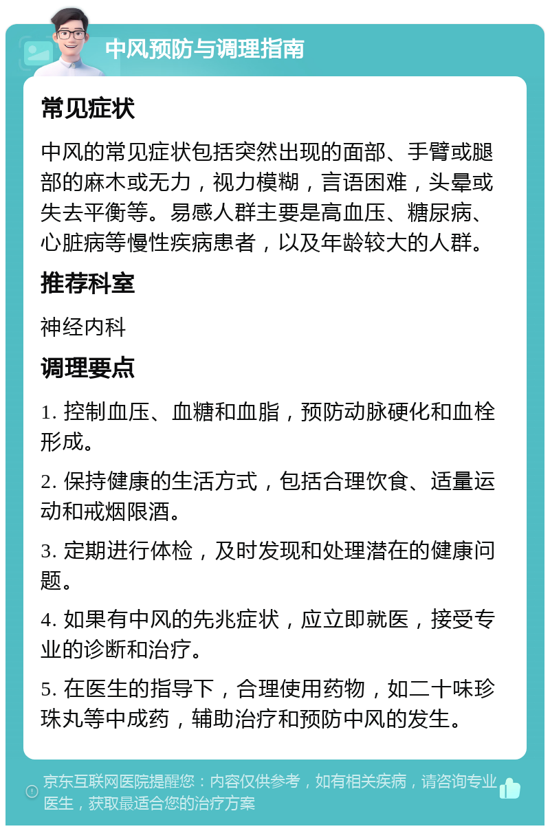 中风预防与调理指南 常见症状 中风的常见症状包括突然出现的面部、手臂或腿部的麻木或无力，视力模糊，言语困难，头晕或失去平衡等。易感人群主要是高血压、糖尿病、心脏病等慢性疾病患者，以及年龄较大的人群。 推荐科室 神经内科 调理要点 1. 控制血压、血糖和血脂，预防动脉硬化和血栓形成。 2. 保持健康的生活方式，包括合理饮食、适量运动和戒烟限酒。 3. 定期进行体检，及时发现和处理潜在的健康问题。 4. 如果有中风的先兆症状，应立即就医，接受专业的诊断和治疗。 5. 在医生的指导下，合理使用药物，如二十味珍珠丸等中成药，辅助治疗和预防中风的发生。