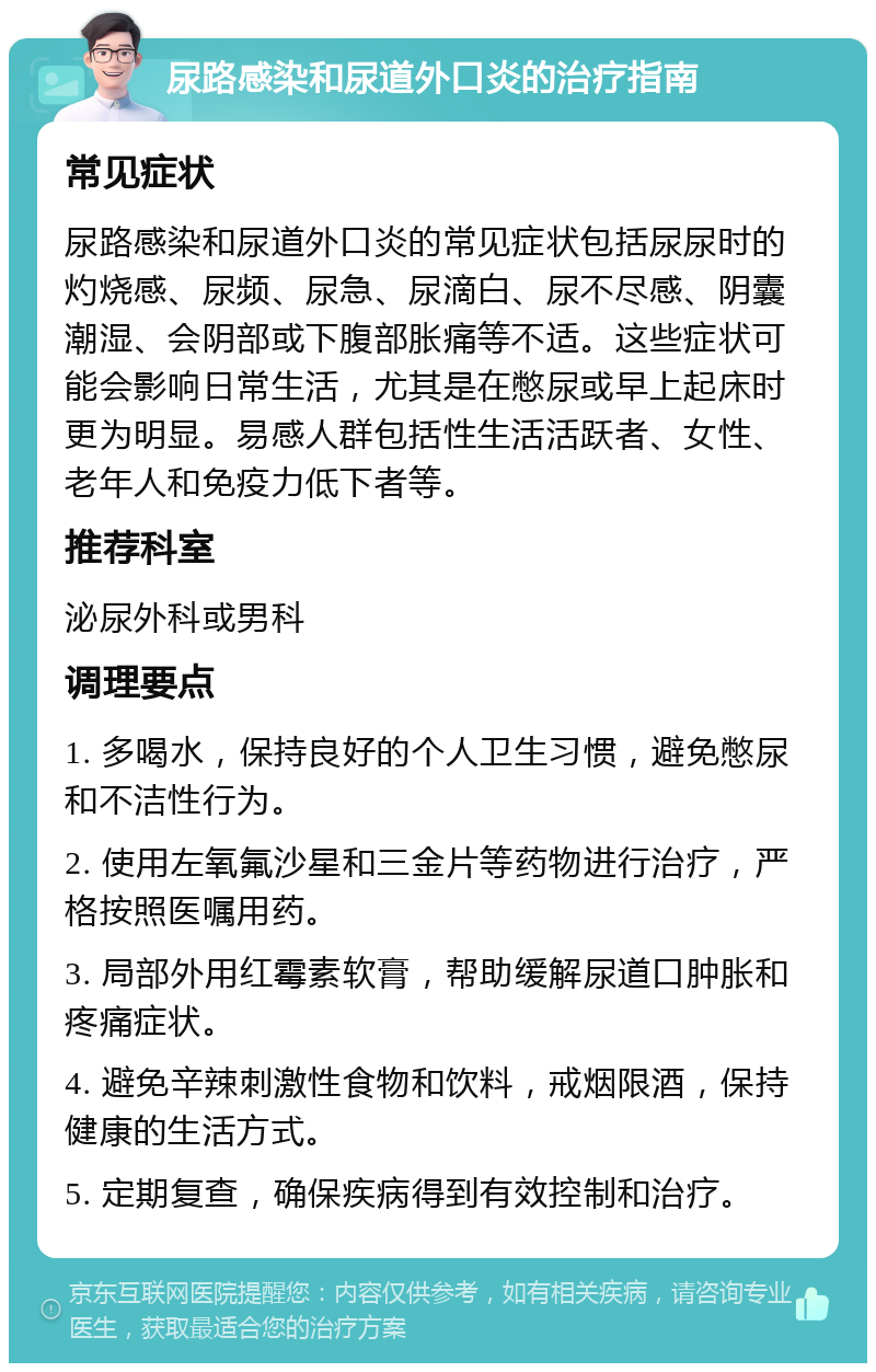 尿路感染和尿道外口炎的治疗指南 常见症状 尿路感染和尿道外口炎的常见症状包括尿尿时的灼烧感、尿频、尿急、尿滴白、尿不尽感、阴囊潮湿、会阴部或下腹部胀痛等不适。这些症状可能会影响日常生活，尤其是在憋尿或早上起床时更为明显。易感人群包括性生活活跃者、女性、老年人和免疫力低下者等。 推荐科室 泌尿外科或男科 调理要点 1. 多喝水，保持良好的个人卫生习惯，避免憋尿和不洁性行为。 2. 使用左氧氟沙星和三金片等药物进行治疗，严格按照医嘱用药。 3. 局部外用红霉素软膏，帮助缓解尿道口肿胀和疼痛症状。 4. 避免辛辣刺激性食物和饮料，戒烟限酒，保持健康的生活方式。 5. 定期复查，确保疾病得到有效控制和治疗。