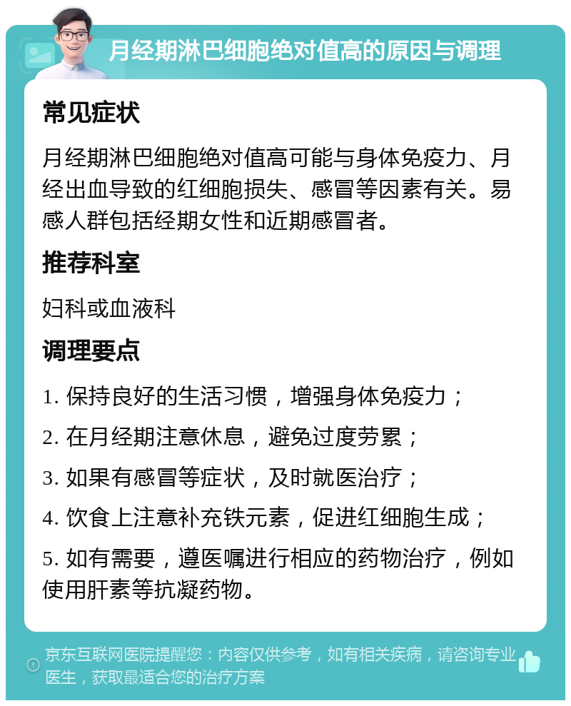 月经期淋巴细胞绝对值高的原因与调理 常见症状 月经期淋巴细胞绝对值高可能与身体免疫力、月经出血导致的红细胞损失、感冒等因素有关。易感人群包括经期女性和近期感冒者。 推荐科室 妇科或血液科 调理要点 1. 保持良好的生活习惯，增强身体免疫力； 2. 在月经期注意休息，避免过度劳累； 3. 如果有感冒等症状，及时就医治疗； 4. 饮食上注意补充铁元素，促进红细胞生成； 5. 如有需要，遵医嘱进行相应的药物治疗，例如使用肝素等抗凝药物。