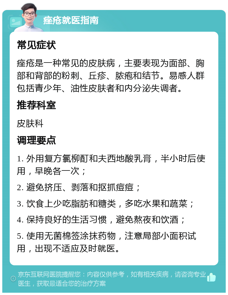 痤疮就医指南 常见症状 痤疮是一种常见的皮肤病，主要表现为面部、胸部和背部的粉刺、丘疹、脓疱和结节。易感人群包括青少年、油性皮肤者和内分泌失调者。 推荐科室 皮肤科 调理要点 1. 外用复方氯柳酊和夫西地酸乳膏，半小时后使用，早晚各一次； 2. 避免挤压、剥落和抠抓痘痘； 3. 饮食上少吃脂肪和糖类，多吃水果和蔬菜； 4. 保持良好的生活习惯，避免熬夜和饮酒； 5. 使用无菌棉签涂抹药物，注意局部小面积试用，出现不适应及时就医。