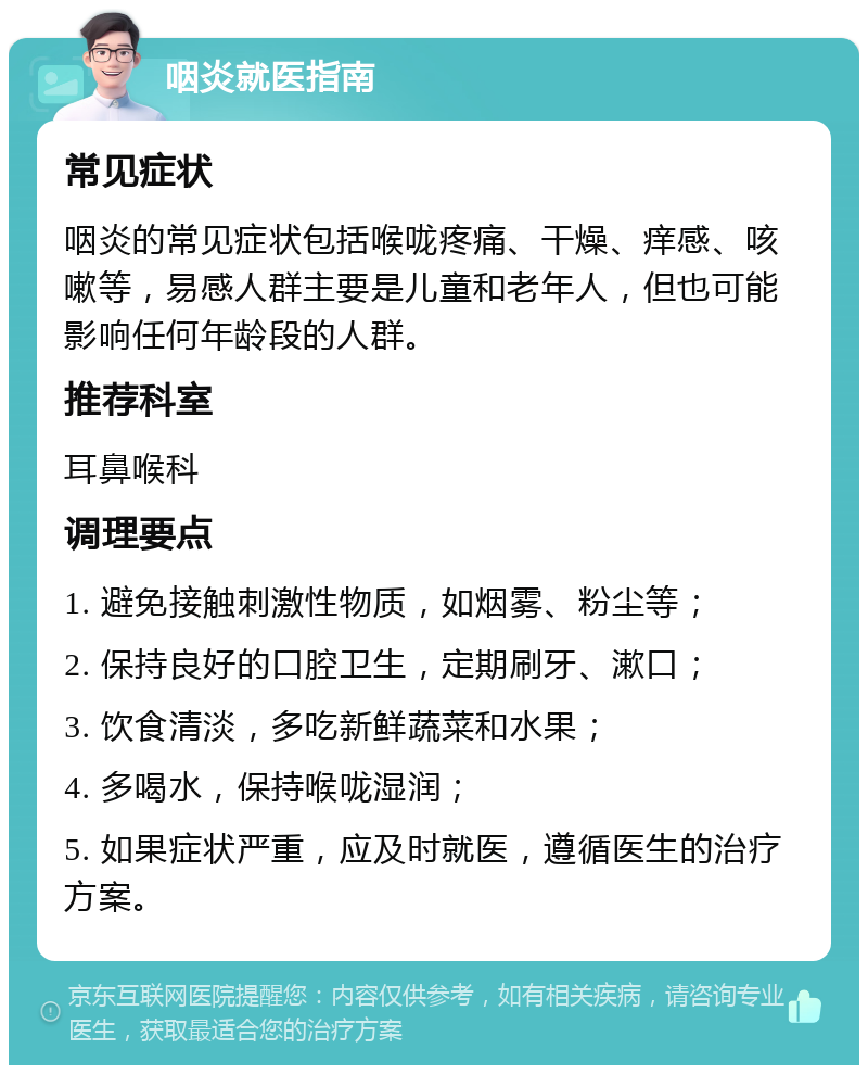 咽炎就医指南 常见症状 咽炎的常见症状包括喉咙疼痛、干燥、痒感、咳嗽等，易感人群主要是儿童和老年人，但也可能影响任何年龄段的人群。 推荐科室 耳鼻喉科 调理要点 1. 避免接触刺激性物质，如烟雾、粉尘等； 2. 保持良好的口腔卫生，定期刷牙、漱口； 3. 饮食清淡，多吃新鲜蔬菜和水果； 4. 多喝水，保持喉咙湿润； 5. 如果症状严重，应及时就医，遵循医生的治疗方案。