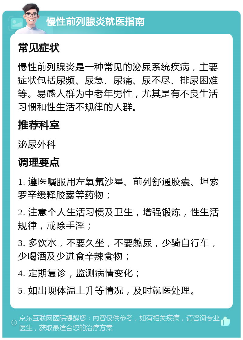 慢性前列腺炎就医指南 常见症状 慢性前列腺炎是一种常见的泌尿系统疾病，主要症状包括尿频、尿急、尿痛、尿不尽、排尿困难等。易感人群为中老年男性，尤其是有不良生活习惯和性生活不规律的人群。 推荐科室 泌尿外科 调理要点 1. 遵医嘱服用左氧氟沙星、前列舒通胶囊、坦索罗辛缓释胶囊等药物； 2. 注意个人生活习惯及卫生，增强锻炼，性生活规律，戒除手淫； 3. 多饮水，不要久坐，不要憋尿，少骑自行车，少喝酒及少进食辛辣食物； 4. 定期复诊，监测病情变化； 5. 如出现体温上升等情况，及时就医处理。