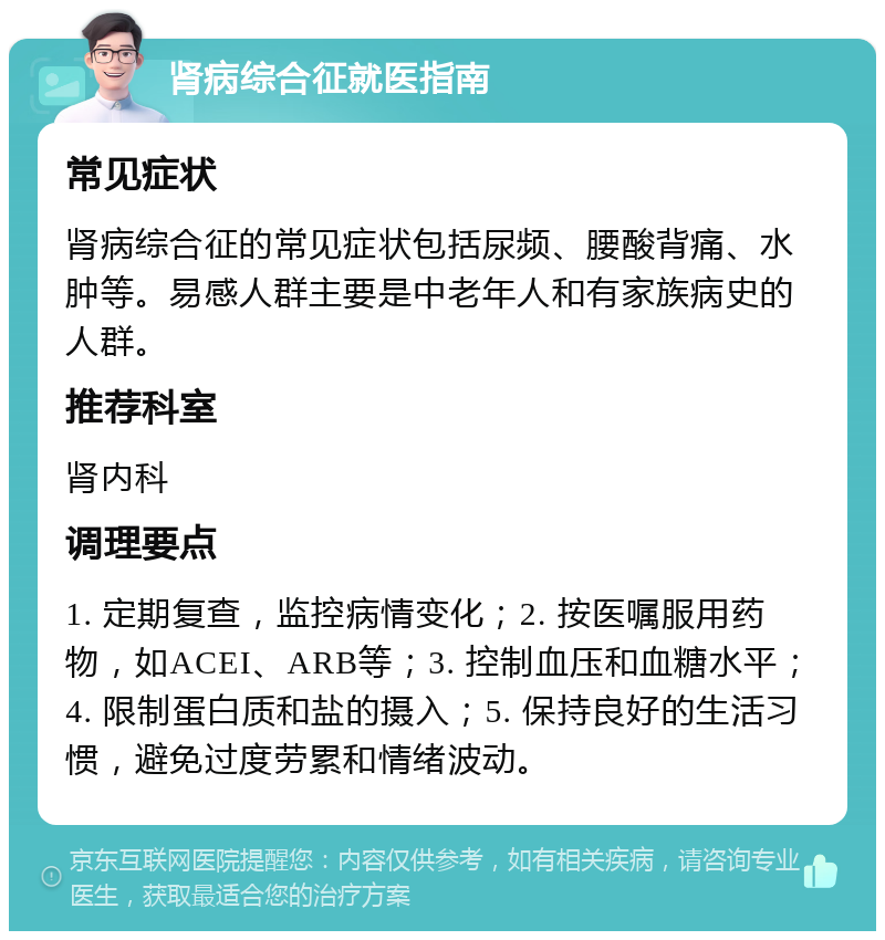 肾病综合征就医指南 常见症状 肾病综合征的常见症状包括尿频、腰酸背痛、水肿等。易感人群主要是中老年人和有家族病史的人群。 推荐科室 肾内科 调理要点 1. 定期复查，监控病情变化；2. 按医嘱服用药物，如ACEI、ARB等；3. 控制血压和血糖水平；4. 限制蛋白质和盐的摄入；5. 保持良好的生活习惯，避免过度劳累和情绪波动。