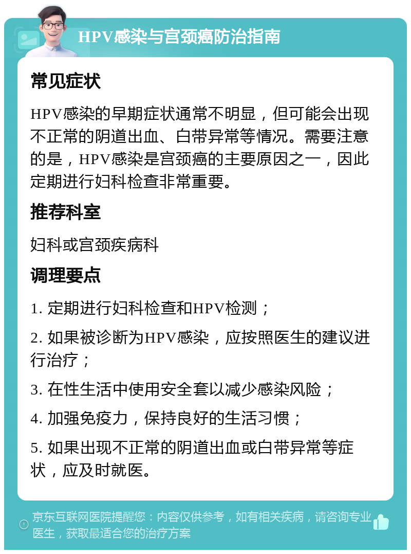 HPV感染与宫颈癌防治指南 常见症状 HPV感染的早期症状通常不明显，但可能会出现不正常的阴道出血、白带异常等情况。需要注意的是，HPV感染是宫颈癌的主要原因之一，因此定期进行妇科检查非常重要。 推荐科室 妇科或宫颈疾病科 调理要点 1. 定期进行妇科检查和HPV检测； 2. 如果被诊断为HPV感染，应按照医生的建议进行治疗； 3. 在性生活中使用安全套以减少感染风险； 4. 加强免疫力，保持良好的生活习惯； 5. 如果出现不正常的阴道出血或白带异常等症状，应及时就医。