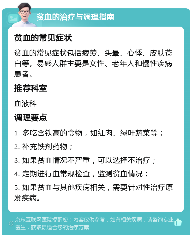 贫血的治疗与调理指南 贫血的常见症状 贫血的常见症状包括疲劳、头晕、心悸、皮肤苍白等。易感人群主要是女性、老年人和慢性疾病患者。 推荐科室 血液科 调理要点 1. 多吃含铁高的食物，如红肉、绿叶蔬菜等； 2. 补充铁剂药物； 3. 如果贫血情况不严重，可以选择不治疗； 4. 定期进行血常规检查，监测贫血情况； 5. 如果贫血与其他疾病相关，需要针对性治疗原发疾病。