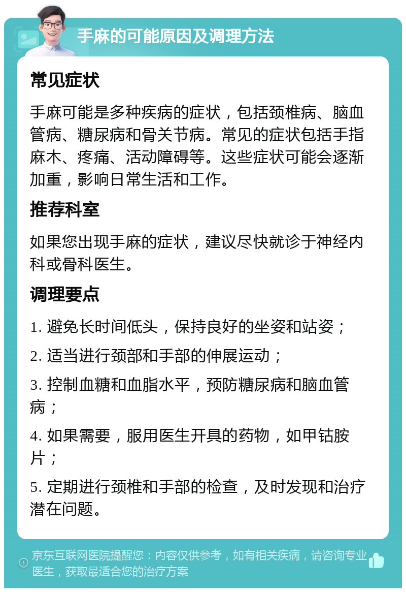 手麻的可能原因及调理方法 常见症状 手麻可能是多种疾病的症状，包括颈椎病、脑血管病、糖尿病和骨关节病。常见的症状包括手指麻木、疼痛、活动障碍等。这些症状可能会逐渐加重，影响日常生活和工作。 推荐科室 如果您出现手麻的症状，建议尽快就诊于神经内科或骨科医生。 调理要点 1. 避免长时间低头，保持良好的坐姿和站姿； 2. 适当进行颈部和手部的伸展运动； 3. 控制血糖和血脂水平，预防糖尿病和脑血管病； 4. 如果需要，服用医生开具的药物，如甲钴胺片； 5. 定期进行颈椎和手部的检查，及时发现和治疗潜在问题。