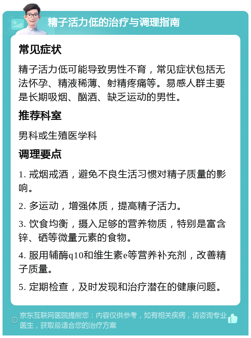 精子活力低的治疗与调理指南 常见症状 精子活力低可能导致男性不育，常见症状包括无法怀孕、精液稀薄、射精疼痛等。易感人群主要是长期吸烟、酗酒、缺乏运动的男性。 推荐科室 男科或生殖医学科 调理要点 1. 戒烟戒酒，避免不良生活习惯对精子质量的影响。 2. 多运动，增强体质，提高精子活力。 3. 饮食均衡，摄入足够的营养物质，特别是富含锌、硒等微量元素的食物。 4. 服用辅酶q10和维生素e等营养补充剂，改善精子质量。 5. 定期检查，及时发现和治疗潜在的健康问题。