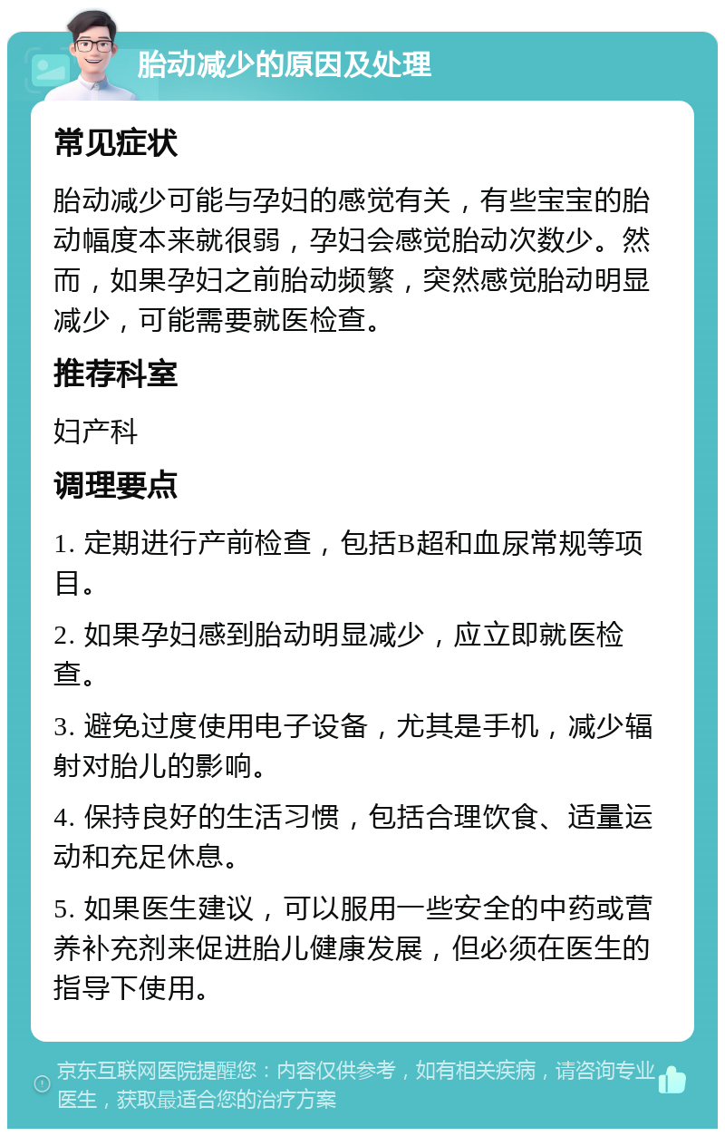 胎动减少的原因及处理 常见症状 胎动减少可能与孕妇的感觉有关，有些宝宝的胎动幅度本来就很弱，孕妇会感觉胎动次数少。然而，如果孕妇之前胎动频繁，突然感觉胎动明显减少，可能需要就医检查。 推荐科室 妇产科 调理要点 1. 定期进行产前检查，包括B超和血尿常规等项目。 2. 如果孕妇感到胎动明显减少，应立即就医检查。 3. 避免过度使用电子设备，尤其是手机，减少辐射对胎儿的影响。 4. 保持良好的生活习惯，包括合理饮食、适量运动和充足休息。 5. 如果医生建议，可以服用一些安全的中药或营养补充剂来促进胎儿健康发展，但必须在医生的指导下使用。