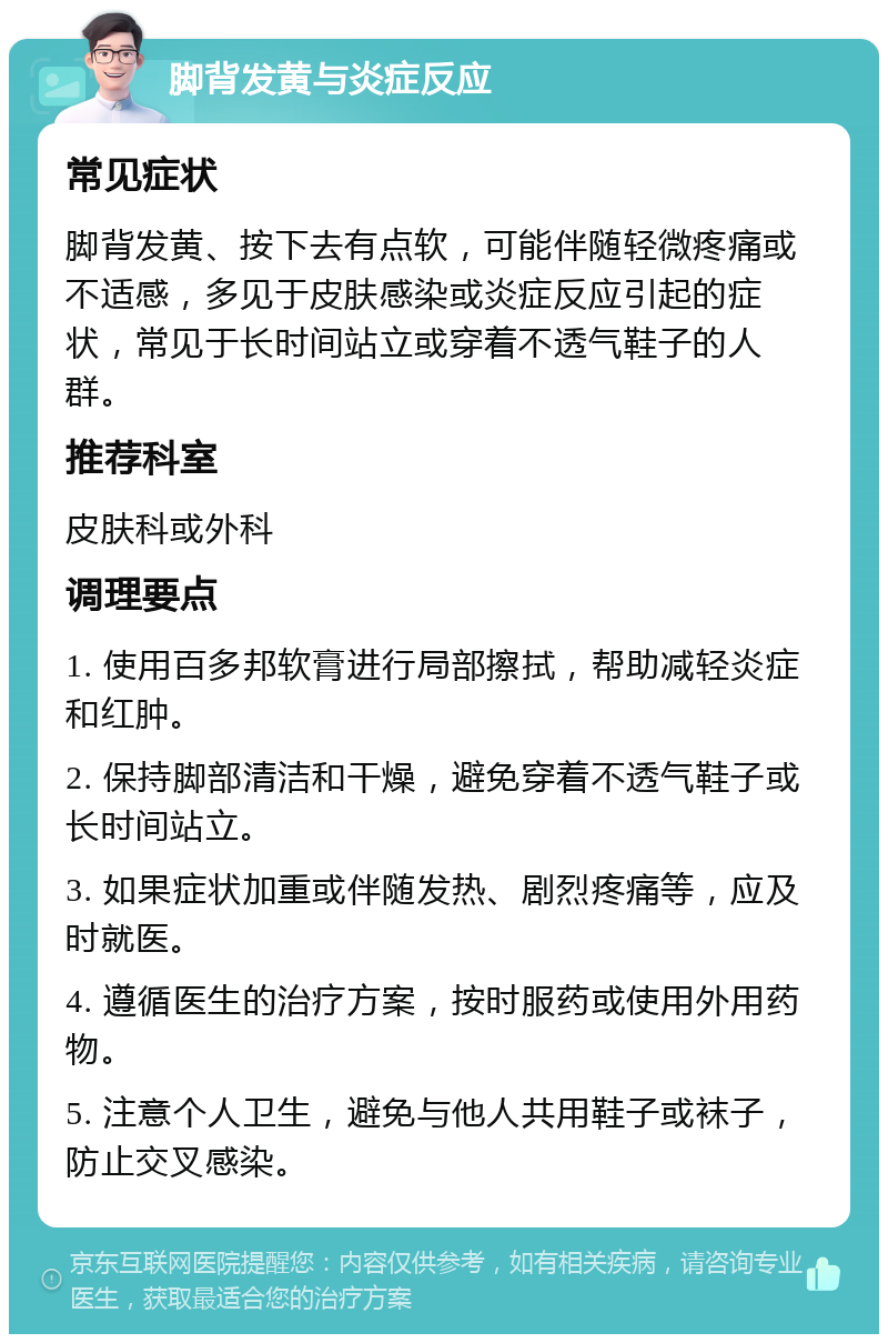 脚背发黄与炎症反应 常见症状 脚背发黄、按下去有点软，可能伴随轻微疼痛或不适感，多见于皮肤感染或炎症反应引起的症状，常见于长时间站立或穿着不透气鞋子的人群。 推荐科室 皮肤科或外科 调理要点 1. 使用百多邦软膏进行局部擦拭，帮助减轻炎症和红肿。 2. 保持脚部清洁和干燥，避免穿着不透气鞋子或长时间站立。 3. 如果症状加重或伴随发热、剧烈疼痛等，应及时就医。 4. 遵循医生的治疗方案，按时服药或使用外用药物。 5. 注意个人卫生，避免与他人共用鞋子或袜子，防止交叉感染。