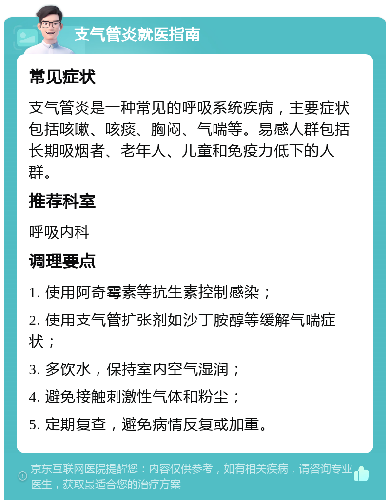 支气管炎就医指南 常见症状 支气管炎是一种常见的呼吸系统疾病，主要症状包括咳嗽、咳痰、胸闷、气喘等。易感人群包括长期吸烟者、老年人、儿童和免疫力低下的人群。 推荐科室 呼吸内科 调理要点 1. 使用阿奇霉素等抗生素控制感染； 2. 使用支气管扩张剂如沙丁胺醇等缓解气喘症状； 3. 多饮水，保持室内空气湿润； 4. 避免接触刺激性气体和粉尘； 5. 定期复查，避免病情反复或加重。