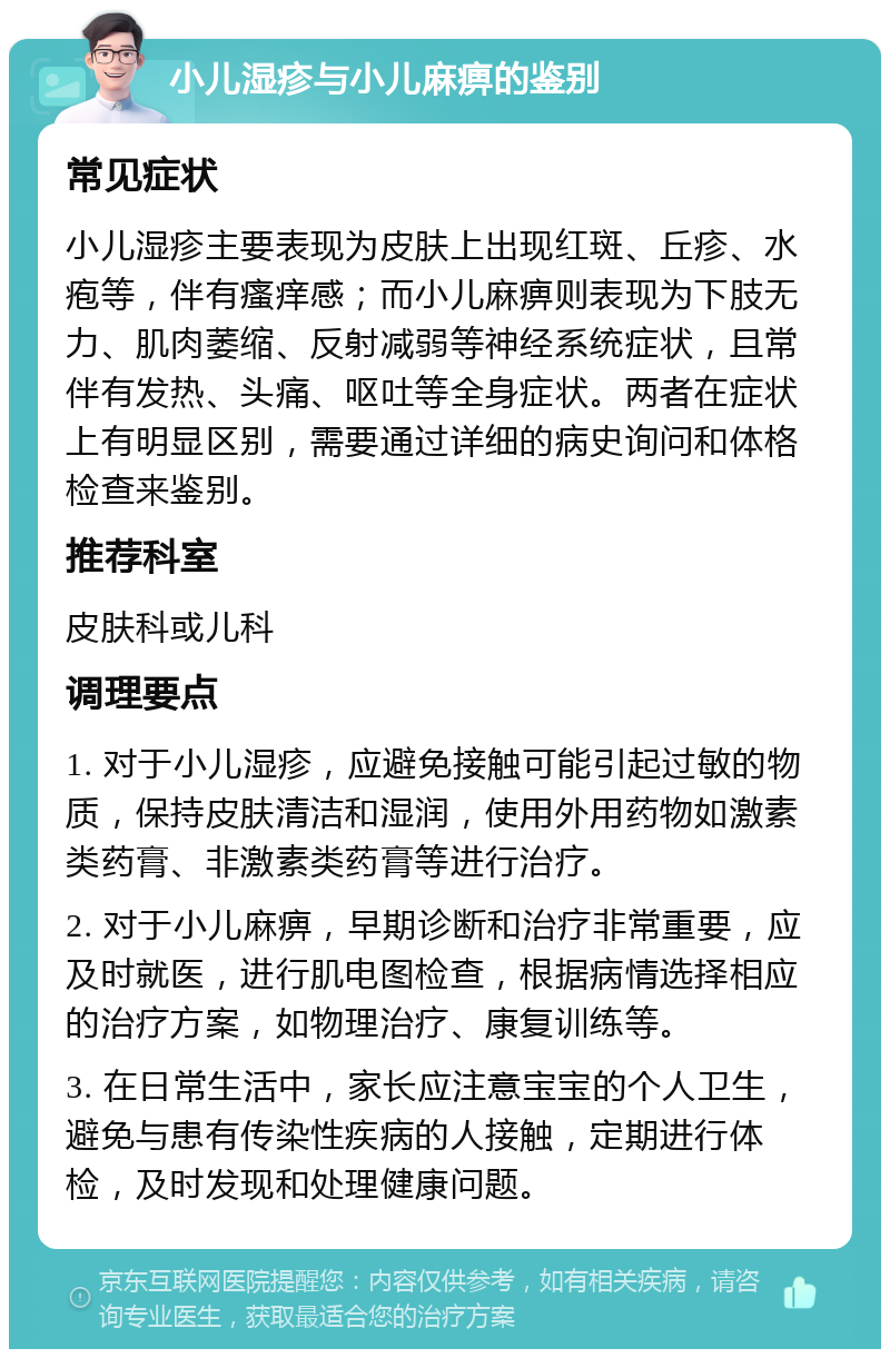 小儿湿疹与小儿麻痹的鉴别 常见症状 小儿湿疹主要表现为皮肤上出现红斑、丘疹、水疱等，伴有瘙痒感；而小儿麻痹则表现为下肢无力、肌肉萎缩、反射减弱等神经系统症状，且常伴有发热、头痛、呕吐等全身症状。两者在症状上有明显区别，需要通过详细的病史询问和体格检查来鉴别。 推荐科室 皮肤科或儿科 调理要点 1. 对于小儿湿疹，应避免接触可能引起过敏的物质，保持皮肤清洁和湿润，使用外用药物如激素类药膏、非激素类药膏等进行治疗。 2. 对于小儿麻痹，早期诊断和治疗非常重要，应及时就医，进行肌电图检查，根据病情选择相应的治疗方案，如物理治疗、康复训练等。 3. 在日常生活中，家长应注意宝宝的个人卫生，避免与患有传染性疾病的人接触，定期进行体检，及时发现和处理健康问题。