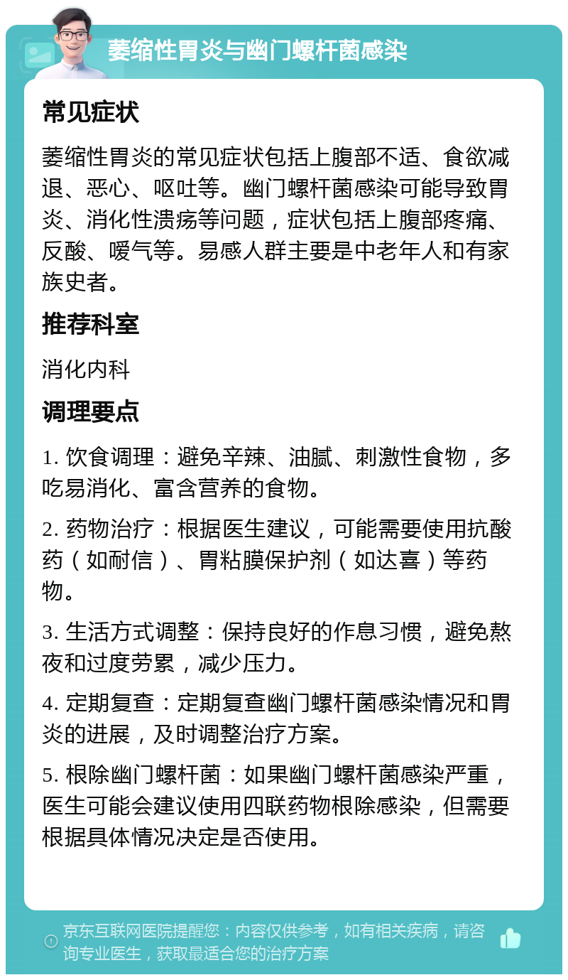 萎缩性胃炎与幽门螺杆菌感染 常见症状 萎缩性胃炎的常见症状包括上腹部不适、食欲减退、恶心、呕吐等。幽门螺杆菌感染可能导致胃炎、消化性溃疡等问题，症状包括上腹部疼痛、反酸、嗳气等。易感人群主要是中老年人和有家族史者。 推荐科室 消化内科 调理要点 1. 饮食调理：避免辛辣、油腻、刺激性食物，多吃易消化、富含营养的食物。 2. 药物治疗：根据医生建议，可能需要使用抗酸药（如耐信）、胃粘膜保护剂（如达喜）等药物。 3. 生活方式调整：保持良好的作息习惯，避免熬夜和过度劳累，减少压力。 4. 定期复查：定期复查幽门螺杆菌感染情况和胃炎的进展，及时调整治疗方案。 5. 根除幽门螺杆菌：如果幽门螺杆菌感染严重，医生可能会建议使用四联药物根除感染，但需要根据具体情况决定是否使用。