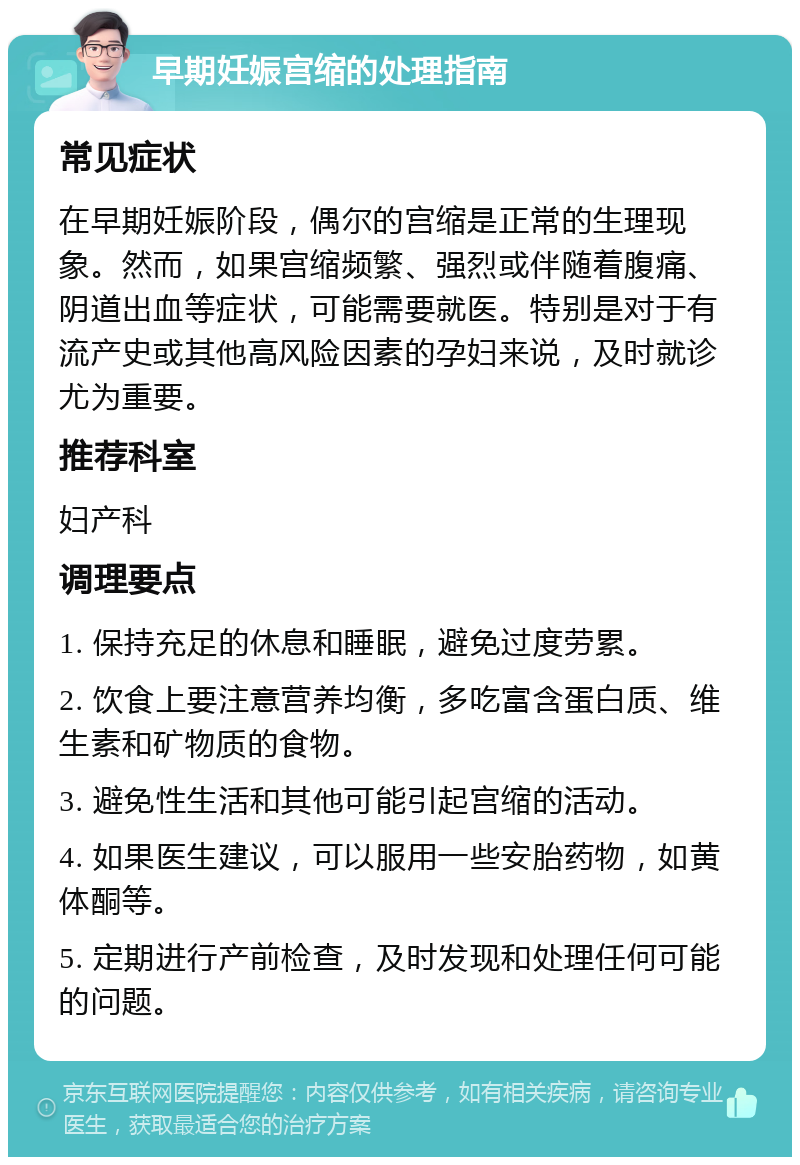 早期妊娠宫缩的处理指南 常见症状 在早期妊娠阶段，偶尔的宫缩是正常的生理现象。然而，如果宫缩频繁、强烈或伴随着腹痛、阴道出血等症状，可能需要就医。特别是对于有流产史或其他高风险因素的孕妇来说，及时就诊尤为重要。 推荐科室 妇产科 调理要点 1. 保持充足的休息和睡眠，避免过度劳累。 2. 饮食上要注意营养均衡，多吃富含蛋白质、维生素和矿物质的食物。 3. 避免性生活和其他可能引起宫缩的活动。 4. 如果医生建议，可以服用一些安胎药物，如黄体酮等。 5. 定期进行产前检查，及时发现和处理任何可能的问题。