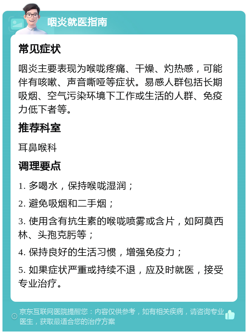 咽炎就医指南 常见症状 咽炎主要表现为喉咙疼痛、干燥、灼热感，可能伴有咳嗽、声音嘶哑等症状。易感人群包括长期吸烟、空气污染环境下工作或生活的人群、免疫力低下者等。 推荐科室 耳鼻喉科 调理要点 1. 多喝水，保持喉咙湿润； 2. 避免吸烟和二手烟； 3. 使用含有抗生素的喉咙喷雾或含片，如阿莫西林、头孢克肟等； 4. 保持良好的生活习惯，增强免疫力； 5. 如果症状严重或持续不退，应及时就医，接受专业治疗。