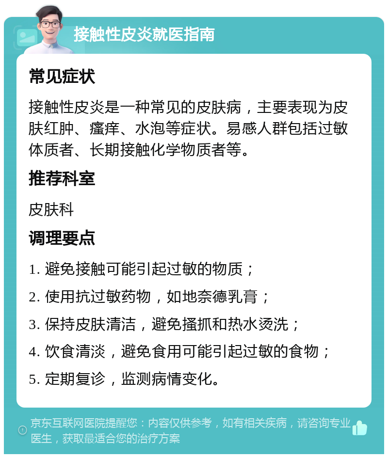 接触性皮炎就医指南 常见症状 接触性皮炎是一种常见的皮肤病，主要表现为皮肤红肿、瘙痒、水泡等症状。易感人群包括过敏体质者、长期接触化学物质者等。 推荐科室 皮肤科 调理要点 1. 避免接触可能引起过敏的物质； 2. 使用抗过敏药物，如地奈德乳膏； 3. 保持皮肤清洁，避免搔抓和热水烫洗； 4. 饮食清淡，避免食用可能引起过敏的食物； 5. 定期复诊，监测病情变化。