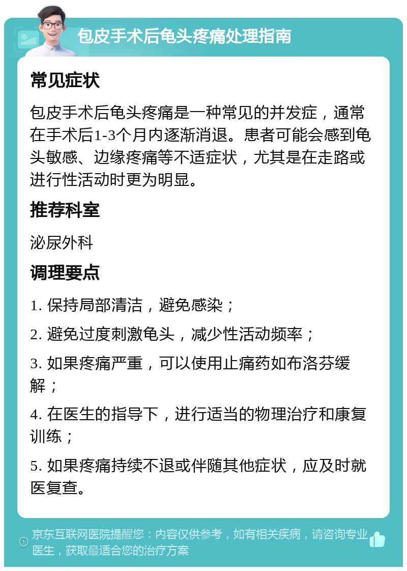 包皮手术后龟头疼痛处理指南 常见症状 包皮手术后龟头疼痛是一种常见的并发症，通常在手术后1-3个月内逐渐消退。患者可能会感到龟头敏感、边缘疼痛等不适症状，尤其是在走路或进行性活动时更为明显。 推荐科室 泌尿外科 调理要点 1. 保持局部清洁，避免感染； 2. 避免过度刺激龟头，减少性活动频率； 3. 如果疼痛严重，可以使用止痛药如布洛芬缓解； 4. 在医生的指导下，进行适当的物理治疗和康复训练； 5. 如果疼痛持续不退或伴随其他症状，应及时就医复查。