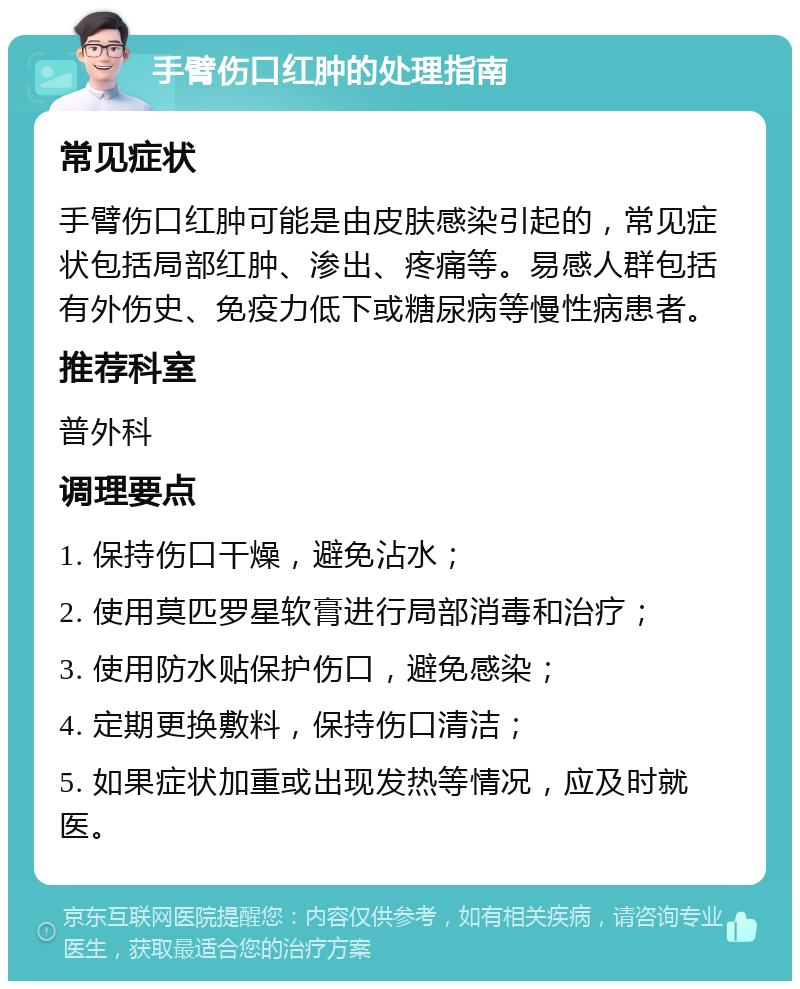 手臂伤口红肿的处理指南 常见症状 手臂伤口红肿可能是由皮肤感染引起的，常见症状包括局部红肿、渗出、疼痛等。易感人群包括有外伤史、免疫力低下或糖尿病等慢性病患者。 推荐科室 普外科 调理要点 1. 保持伤口干燥，避免沾水； 2. 使用莫匹罗星软膏进行局部消毒和治疗； 3. 使用防水贴保护伤口，避免感染； 4. 定期更换敷料，保持伤口清洁； 5. 如果症状加重或出现发热等情况，应及时就医。