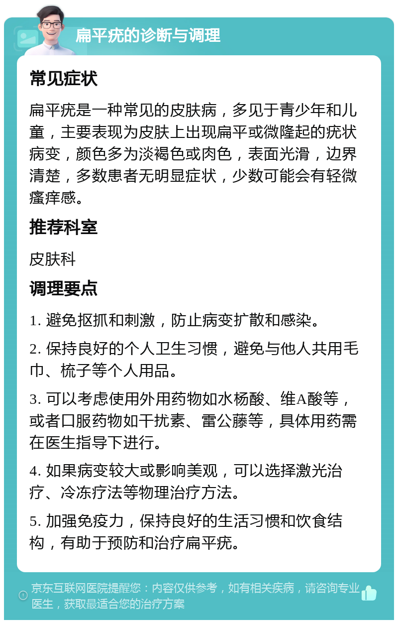 扁平疣的诊断与调理 常见症状 扁平疣是一种常见的皮肤病，多见于青少年和儿童，主要表现为皮肤上出现扁平或微隆起的疣状病变，颜色多为淡褐色或肉色，表面光滑，边界清楚，多数患者无明显症状，少数可能会有轻微瘙痒感。 推荐科室 皮肤科 调理要点 1. 避免抠抓和刺激，防止病变扩散和感染。 2. 保持良好的个人卫生习惯，避免与他人共用毛巾、梳子等个人用品。 3. 可以考虑使用外用药物如水杨酸、维A酸等，或者口服药物如干扰素、雷公藤等，具体用药需在医生指导下进行。 4. 如果病变较大或影响美观，可以选择激光治疗、冷冻疗法等物理治疗方法。 5. 加强免疫力，保持良好的生活习惯和饮食结构，有助于预防和治疗扁平疣。