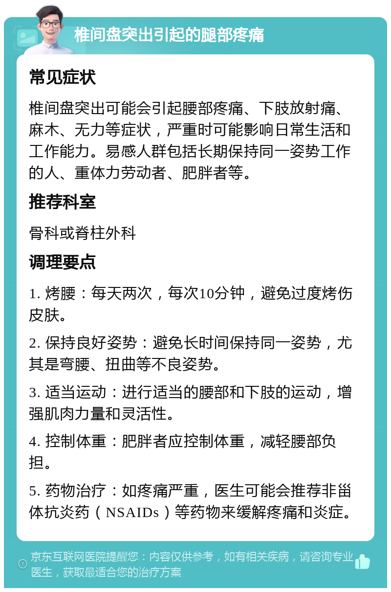 椎间盘突出引起的腿部疼痛 常见症状 椎间盘突出可能会引起腰部疼痛、下肢放射痛、麻木、无力等症状，严重时可能影响日常生活和工作能力。易感人群包括长期保持同一姿势工作的人、重体力劳动者、肥胖者等。 推荐科室 骨科或脊柱外科 调理要点 1. 烤腰：每天两次，每次10分钟，避免过度烤伤皮肤。 2. 保持良好姿势：避免长时间保持同一姿势，尤其是弯腰、扭曲等不良姿势。 3. 适当运动：进行适当的腰部和下肢的运动，增强肌肉力量和灵活性。 4. 控制体重：肥胖者应控制体重，减轻腰部负担。 5. 药物治疗：如疼痛严重，医生可能会推荐非甾体抗炎药（NSAIDs）等药物来缓解疼痛和炎症。