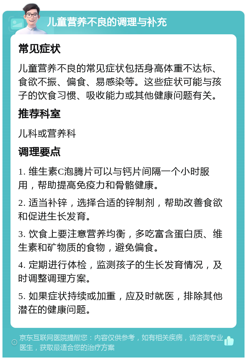 儿童营养不良的调理与补充 常见症状 儿童营养不良的常见症状包括身高体重不达标、食欲不振、偏食、易感染等。这些症状可能与孩子的饮食习惯、吸收能力或其他健康问题有关。 推荐科室 儿科或营养科 调理要点 1. 维生素C泡腾片可以与钙片间隔一个小时服用，帮助提高免疫力和骨骼健康。 2. 适当补锌，选择合适的锌制剂，帮助改善食欲和促进生长发育。 3. 饮食上要注意营养均衡，多吃富含蛋白质、维生素和矿物质的食物，避免偏食。 4. 定期进行体检，监测孩子的生长发育情况，及时调整调理方案。 5. 如果症状持续或加重，应及时就医，排除其他潜在的健康问题。