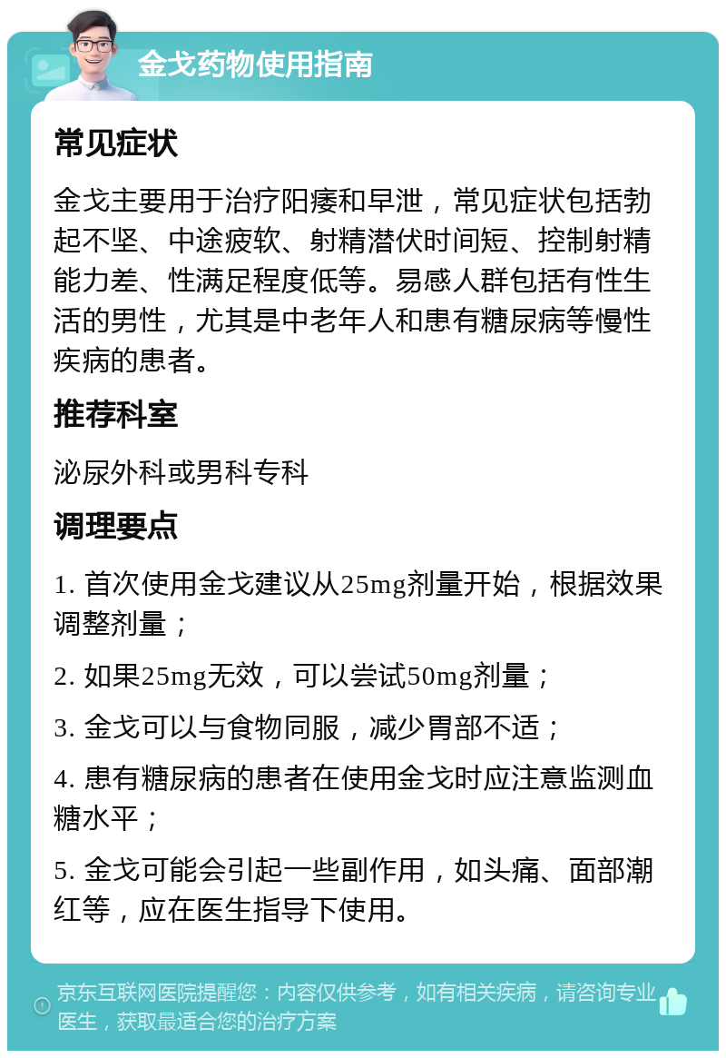 金戈药物使用指南 常见症状 金戈主要用于治疗阳痿和早泄，常见症状包括勃起不坚、中途疲软、射精潜伏时间短、控制射精能力差、性满足程度低等。易感人群包括有性生活的男性，尤其是中老年人和患有糖尿病等慢性疾病的患者。 推荐科室 泌尿外科或男科专科 调理要点 1. 首次使用金戈建议从25mg剂量开始，根据效果调整剂量； 2. 如果25mg无效，可以尝试50mg剂量； 3. 金戈可以与食物同服，减少胃部不适； 4. 患有糖尿病的患者在使用金戈时应注意监测血糖水平； 5. 金戈可能会引起一些副作用，如头痛、面部潮红等，应在医生指导下使用。