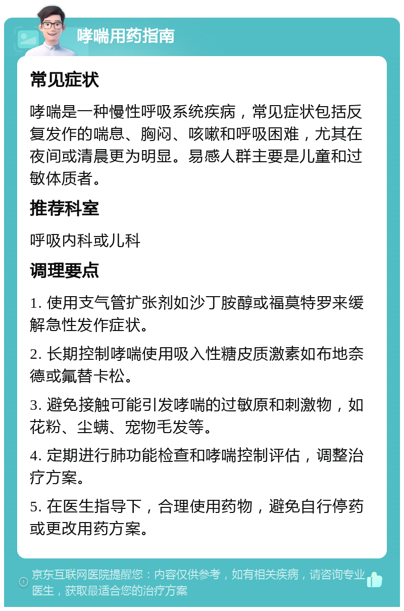 哮喘用药指南 常见症状 哮喘是一种慢性呼吸系统疾病，常见症状包括反复发作的喘息、胸闷、咳嗽和呼吸困难，尤其在夜间或清晨更为明显。易感人群主要是儿童和过敏体质者。 推荐科室 呼吸内科或儿科 调理要点 1. 使用支气管扩张剂如沙丁胺醇或福莫特罗来缓解急性发作症状。 2. 长期控制哮喘使用吸入性糖皮质激素如布地奈德或氟替卡松。 3. 避免接触可能引发哮喘的过敏原和刺激物，如花粉、尘螨、宠物毛发等。 4. 定期进行肺功能检查和哮喘控制评估，调整治疗方案。 5. 在医生指导下，合理使用药物，避免自行停药或更改用药方案。