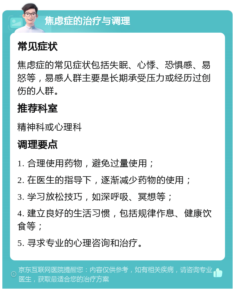 焦虑症的治疗与调理 常见症状 焦虑症的常见症状包括失眠、心悸、恐惧感、易怒等，易感人群主要是长期承受压力或经历过创伤的人群。 推荐科室 精神科或心理科 调理要点 1. 合理使用药物，避免过量使用； 2. 在医生的指导下，逐渐减少药物的使用； 3. 学习放松技巧，如深呼吸、冥想等； 4. 建立良好的生活习惯，包括规律作息、健康饮食等； 5. 寻求专业的心理咨询和治疗。