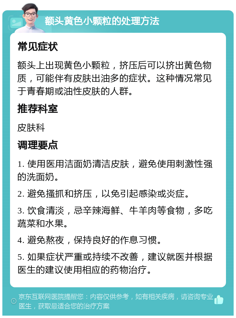 额头黄色小颗粒的处理方法 常见症状 额头上出现黄色小颗粒，挤压后可以挤出黄色物质，可能伴有皮肤出油多的症状。这种情况常见于青春期或油性皮肤的人群。 推荐科室 皮肤科 调理要点 1. 使用医用洁面奶清洁皮肤，避免使用刺激性强的洗面奶。 2. 避免搔抓和挤压，以免引起感染或炎症。 3. 饮食清淡，忌辛辣海鲜、牛羊肉等食物，多吃蔬菜和水果。 4. 避免熬夜，保持良好的作息习惯。 5. 如果症状严重或持续不改善，建议就医并根据医生的建议使用相应的药物治疗。