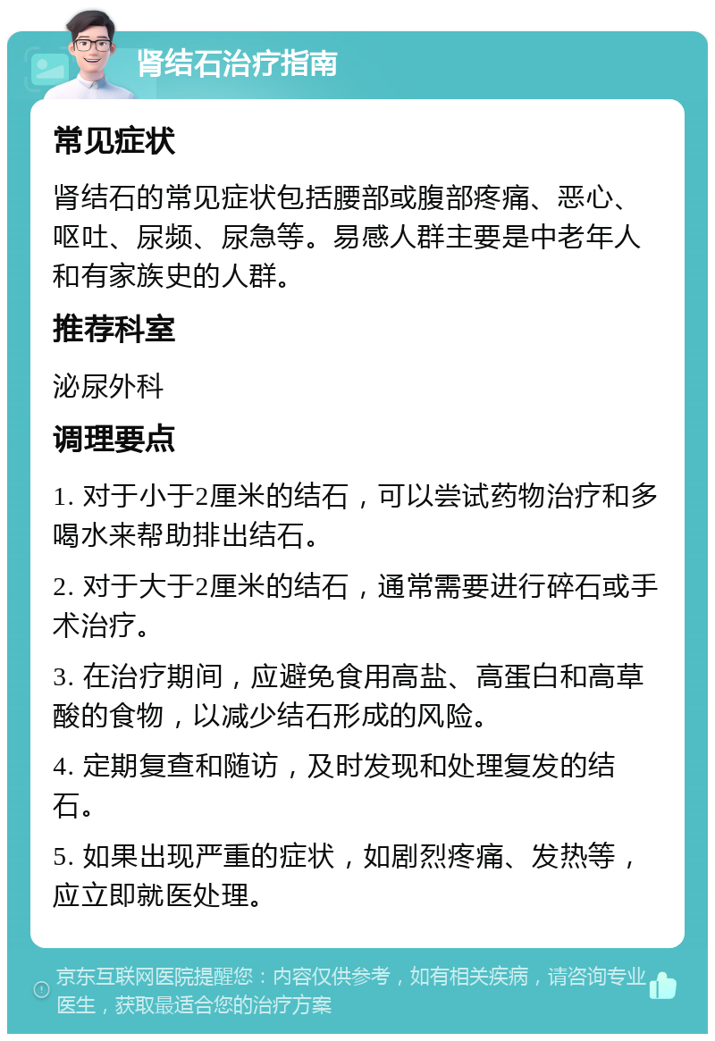 肾结石治疗指南 常见症状 肾结石的常见症状包括腰部或腹部疼痛、恶心、呕吐、尿频、尿急等。易感人群主要是中老年人和有家族史的人群。 推荐科室 泌尿外科 调理要点 1. 对于小于2厘米的结石，可以尝试药物治疗和多喝水来帮助排出结石。 2. 对于大于2厘米的结石，通常需要进行碎石或手术治疗。 3. 在治疗期间，应避免食用高盐、高蛋白和高草酸的食物，以减少结石形成的风险。 4. 定期复查和随访，及时发现和处理复发的结石。 5. 如果出现严重的症状，如剧烈疼痛、发热等，应立即就医处理。