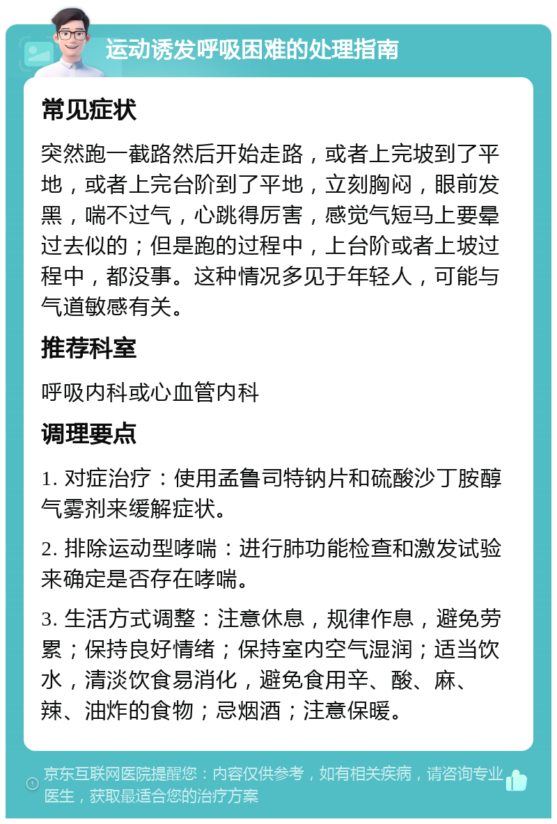 运动诱发呼吸困难的处理指南 常见症状 突然跑一截路然后开始走路，或者上完坡到了平地，或者上完台阶到了平地，立刻胸闷，眼前发黑，喘不过气，心跳得厉害，感觉气短马上要晕过去似的；但是跑的过程中，上台阶或者上坡过程中，都没事。这种情况多见于年轻人，可能与气道敏感有关。 推荐科室 呼吸内科或心血管内科 调理要点 1. 对症治疗：使用孟鲁司特钠片和硫酸沙丁胺醇气雾剂来缓解症状。 2. 排除运动型哮喘：进行肺功能检查和激发试验来确定是否存在哮喘。 3. 生活方式调整：注意休息，规律作息，避免劳累；保持良好情绪；保持室内空气湿润；适当饮水，清淡饮食易消化，避免食用辛、酸、麻、辣、油炸的食物；忌烟酒；注意保暖。