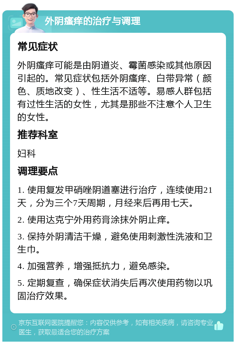 外阴瘙痒的治疗与调理 常见症状 外阴瘙痒可能是由阴道炎、霉菌感染或其他原因引起的。常见症状包括外阴瘙痒、白带异常（颜色、质地改变）、性生活不适等。易感人群包括有过性生活的女性，尤其是那些不注意个人卫生的女性。 推荐科室 妇科 调理要点 1. 使用复发甲硝唑阴道塞进行治疗，连续使用21天，分为三个7天周期，月经来后再用七天。 2. 使用达克宁外用药膏涂抹外阴止痒。 3. 保持外阴清洁干燥，避免使用刺激性洗液和卫生巾。 4. 加强营养，增强抵抗力，避免感染。 5. 定期复查，确保症状消失后再次使用药物以巩固治疗效果。