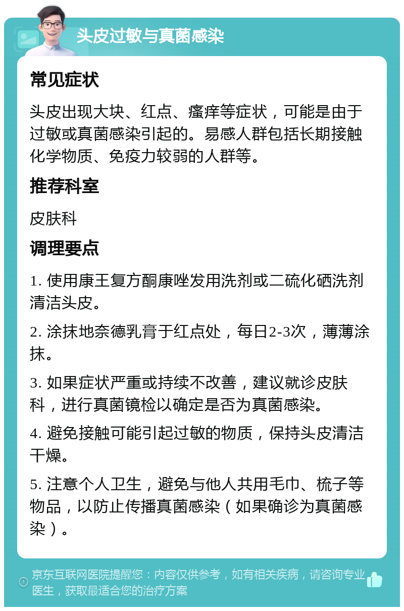 头皮过敏与真菌感染 常见症状 头皮出现大块、红点、瘙痒等症状，可能是由于过敏或真菌感染引起的。易感人群包括长期接触化学物质、免疫力较弱的人群等。 推荐科室 皮肤科 调理要点 1. 使用康王复方酮康唑发用洗剂或二硫化硒洗剂清洁头皮。 2. 涂抹地奈德乳膏于红点处，每日2-3次，薄薄涂抹。 3. 如果症状严重或持续不改善，建议就诊皮肤科，进行真菌镜检以确定是否为真菌感染。 4. 避免接触可能引起过敏的物质，保持头皮清洁干燥。 5. 注意个人卫生，避免与他人共用毛巾、梳子等物品，以防止传播真菌感染（如果确诊为真菌感染）。