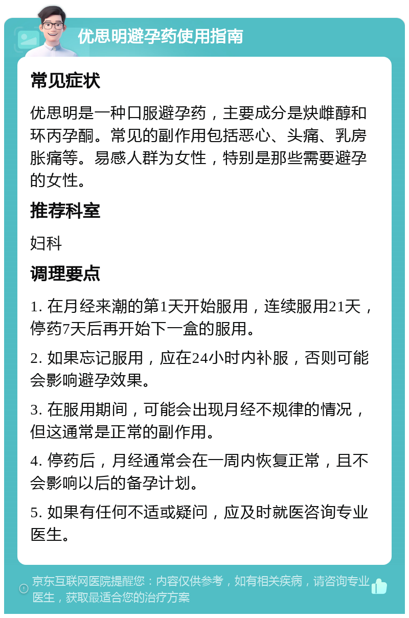 优思明避孕药使用指南 常见症状 优思明是一种口服避孕药，主要成分是炔雌醇和环丙孕酮。常见的副作用包括恶心、头痛、乳房胀痛等。易感人群为女性，特别是那些需要避孕的女性。 推荐科室 妇科 调理要点 1. 在月经来潮的第1天开始服用，连续服用21天，停药7天后再开始下一盒的服用。 2. 如果忘记服用，应在24小时内补服，否则可能会影响避孕效果。 3. 在服用期间，可能会出现月经不规律的情况，但这通常是正常的副作用。 4. 停药后，月经通常会在一周内恢复正常，且不会影响以后的备孕计划。 5. 如果有任何不适或疑问，应及时就医咨询专业医生。