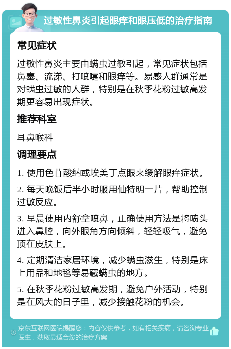 过敏性鼻炎引起眼痒和眼压低的治疗指南 常见症状 过敏性鼻炎主要由螨虫过敏引起，常见症状包括鼻塞、流涕、打喷嚏和眼痒等。易感人群通常是对螨虫过敏的人群，特别是在秋季花粉过敏高发期更容易出现症状。 推荐科室 耳鼻喉科 调理要点 1. 使用色苷酸纳或埃美丁点眼来缓解眼痒症状。 2. 每天晚饭后半小时服用仙特明一片，帮助控制过敏反应。 3. 早晨使用内舒拿喷鼻，正确使用方法是将喷头进入鼻腔，向外眼角方向倾斜，轻轻吸气，避免顶在皮肤上。 4. 定期清洁家居环境，减少螨虫滋生，特别是床上用品和地毯等易藏螨虫的地方。 5. 在秋季花粉过敏高发期，避免户外活动，特别是在风大的日子里，减少接触花粉的机会。