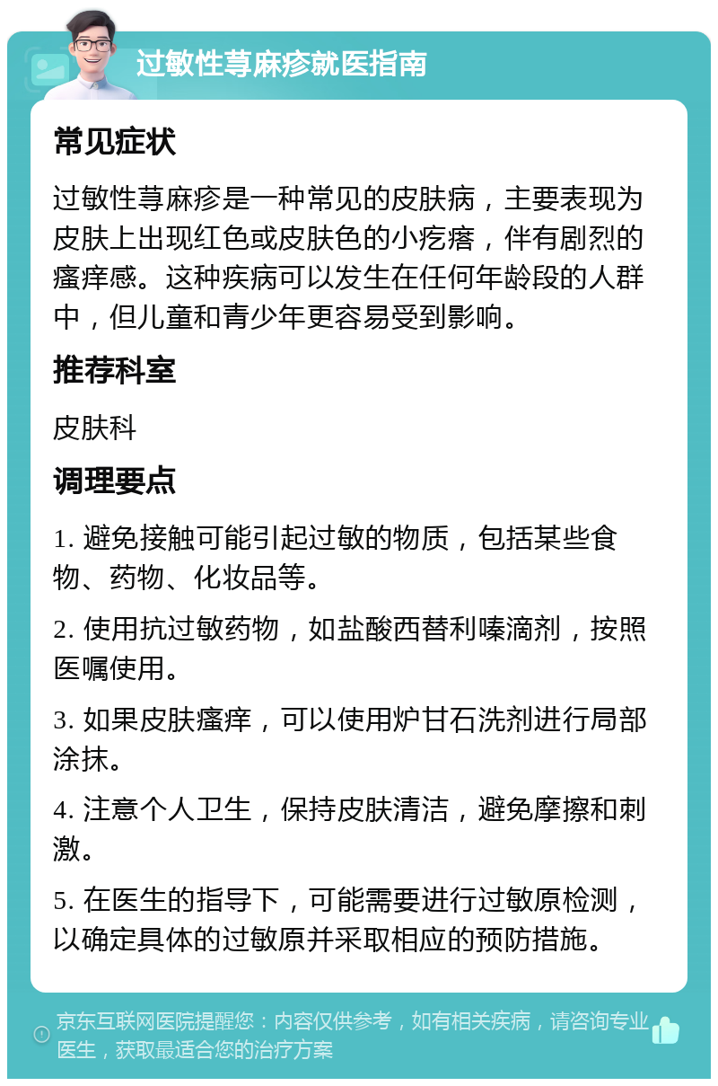 过敏性荨麻疹就医指南 常见症状 过敏性荨麻疹是一种常见的皮肤病，主要表现为皮肤上出现红色或皮肤色的小疙瘩，伴有剧烈的瘙痒感。这种疾病可以发生在任何年龄段的人群中，但儿童和青少年更容易受到影响。 推荐科室 皮肤科 调理要点 1. 避免接触可能引起过敏的物质，包括某些食物、药物、化妆品等。 2. 使用抗过敏药物，如盐酸西替利嗪滴剂，按照医嘱使用。 3. 如果皮肤瘙痒，可以使用炉甘石洗剂进行局部涂抹。 4. 注意个人卫生，保持皮肤清洁，避免摩擦和刺激。 5. 在医生的指导下，可能需要进行过敏原检测，以确定具体的过敏原并采取相应的预防措施。