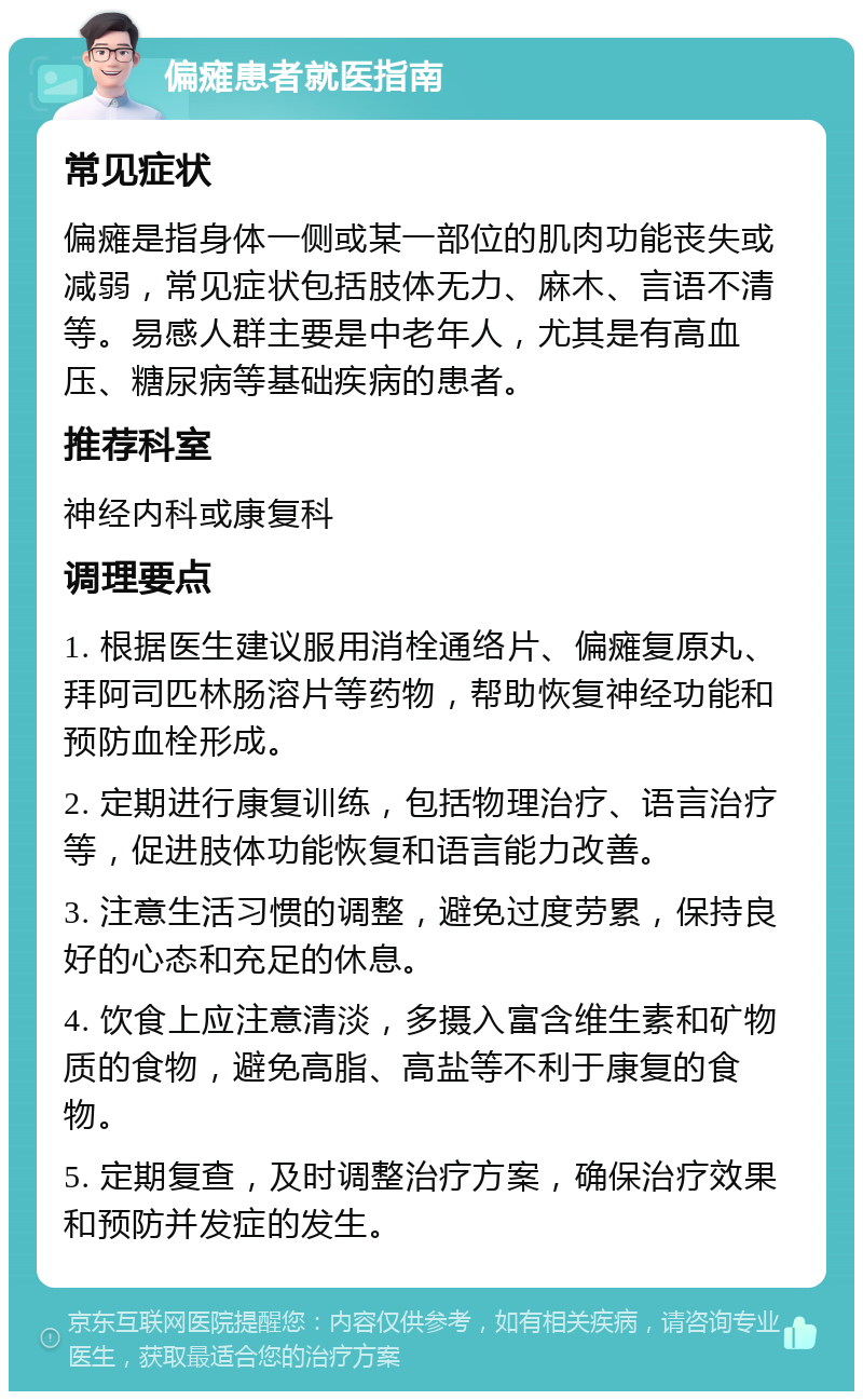 偏瘫患者就医指南 常见症状 偏瘫是指身体一侧或某一部位的肌肉功能丧失或减弱，常见症状包括肢体无力、麻木、言语不清等。易感人群主要是中老年人，尤其是有高血压、糖尿病等基础疾病的患者。 推荐科室 神经内科或康复科 调理要点 1. 根据医生建议服用消栓通络片、偏瘫复原丸、拜阿司匹林肠溶片等药物，帮助恢复神经功能和预防血栓形成。 2. 定期进行康复训练，包括物理治疗、语言治疗等，促进肢体功能恢复和语言能力改善。 3. 注意生活习惯的调整，避免过度劳累，保持良好的心态和充足的休息。 4. 饮食上应注意清淡，多摄入富含维生素和矿物质的食物，避免高脂、高盐等不利于康复的食物。 5. 定期复查，及时调整治疗方案，确保治疗效果和预防并发症的发生。