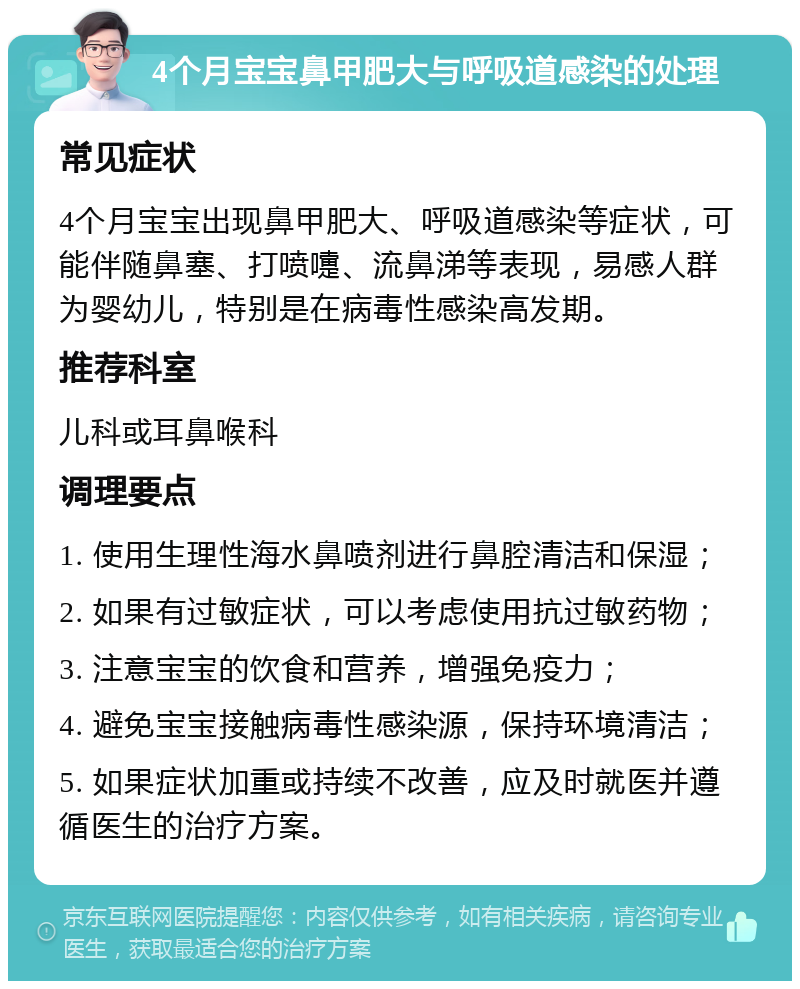 4个月宝宝鼻甲肥大与呼吸道感染的处理 常见症状 4个月宝宝出现鼻甲肥大、呼吸道感染等症状，可能伴随鼻塞、打喷嚏、流鼻涕等表现，易感人群为婴幼儿，特别是在病毒性感染高发期。 推荐科室 儿科或耳鼻喉科 调理要点 1. 使用生理性海水鼻喷剂进行鼻腔清洁和保湿； 2. 如果有过敏症状，可以考虑使用抗过敏药物； 3. 注意宝宝的饮食和营养，增强免疫力； 4. 避免宝宝接触病毒性感染源，保持环境清洁； 5. 如果症状加重或持续不改善，应及时就医并遵循医生的治疗方案。