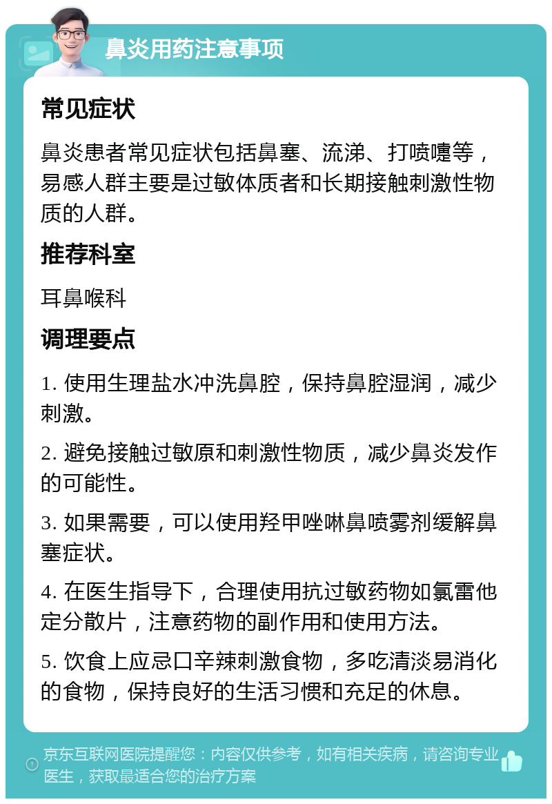 鼻炎用药注意事项 常见症状 鼻炎患者常见症状包括鼻塞、流涕、打喷嚏等，易感人群主要是过敏体质者和长期接触刺激性物质的人群。 推荐科室 耳鼻喉科 调理要点 1. 使用生理盐水冲洗鼻腔，保持鼻腔湿润，减少刺激。 2. 避免接触过敏原和刺激性物质，减少鼻炎发作的可能性。 3. 如果需要，可以使用羟甲唑啉鼻喷雾剂缓解鼻塞症状。 4. 在医生指导下，合理使用抗过敏药物如氯雷他定分散片，注意药物的副作用和使用方法。 5. 饮食上应忌口辛辣刺激食物，多吃清淡易消化的食物，保持良好的生活习惯和充足的休息。