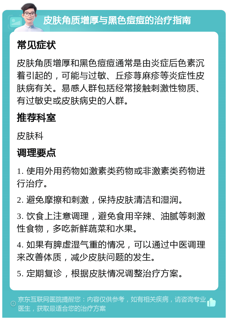 皮肤角质增厚与黑色痘痘的治疗指南 常见症状 皮肤角质增厚和黑色痘痘通常是由炎症后色素沉着引起的，可能与过敏、丘疹荨麻疹等炎症性皮肤病有关。易感人群包括经常接触刺激性物质、有过敏史或皮肤病史的人群。 推荐科室 皮肤科 调理要点 1. 使用外用药物如激素类药物或非激素类药物进行治疗。 2. 避免摩擦和刺激，保持皮肤清洁和湿润。 3. 饮食上注意调理，避免食用辛辣、油腻等刺激性食物，多吃新鲜蔬菜和水果。 4. 如果有脾虚湿气重的情况，可以通过中医调理来改善体质，减少皮肤问题的发生。 5. 定期复诊，根据皮肤情况调整治疗方案。