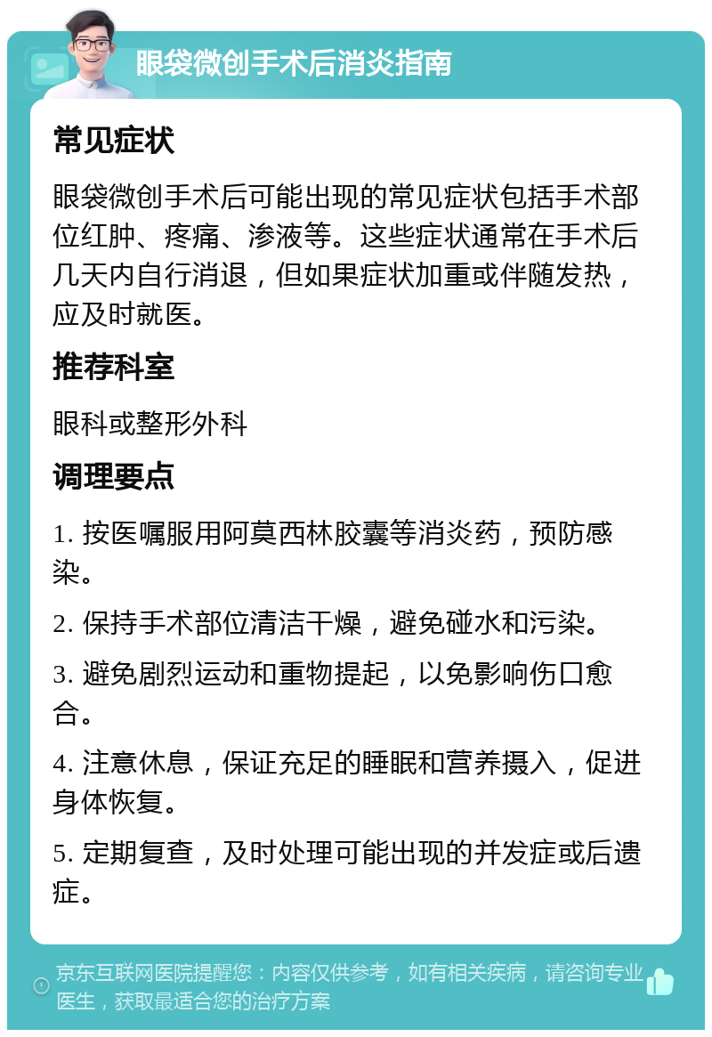 眼袋微创手术后消炎指南 常见症状 眼袋微创手术后可能出现的常见症状包括手术部位红肿、疼痛、渗液等。这些症状通常在手术后几天内自行消退，但如果症状加重或伴随发热，应及时就医。 推荐科室 眼科或整形外科 调理要点 1. 按医嘱服用阿莫西林胶囊等消炎药，预防感染。 2. 保持手术部位清洁干燥，避免碰水和污染。 3. 避免剧烈运动和重物提起，以免影响伤口愈合。 4. 注意休息，保证充足的睡眠和营养摄入，促进身体恢复。 5. 定期复查，及时处理可能出现的并发症或后遗症。